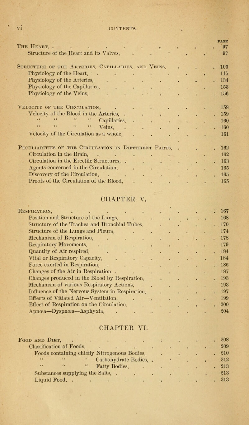 The Heart, ...... Structure of the Heart and its Valves, Structure of the Arteries, Capillaries, and Veins, Physiology of the Heart, Physiology of the Arteries, Physiology of the Capillaries, Physiolog3r of the Veins, Velocity of the Circulation, Velocity of the Blood in the Arteries, .   Capillaries,   Veins, Velocity of the Circulation as a whole, Peculiarities of the Circulation in Different Circulation in the Brain, Circulation in the Erectile Structures, . Agents concerned in the Circulation, Discovery of the Circulation, Proofs of the Circulation of the Blood, Parts, 97 97 105 115 134 153 156 158 159 160 160 161 162 162 163 165 165 165 CHAPTEE V. Respiration, .... Position and Structure of the Lungs, Structure of the Trachea and Bronchial Tubes Structure of the Lungs and Pleura, Mechanism of Respiration, Respiratory Movements, Quantity of Air respired, Vital or Respiratory Capacity, Force exerted in Respiration, Changes of the Air in Respiration, . Changes produced in the Blood by Respiration, Mechanism of various Respiratory Actions, Influence of the Nervous System in Respiration Effects of Vitiated Air—Ventilation, Effect of Respiration on the Circulation, Apnoea—Dyspnoea—Asphyxia, 167 168 170 174 178 179 184 184 186 187 193 193 197 199 200 204 CHAPTER VI. Food and Diet, ..... Classification of Foods, Foods containing chiefly Nitrogenous Bodies,   Carbohydrate Bodies,    Fatty Bodies, Substances supplying the Salts, . Liquid Food, ..... 208 209 210 212 213 213 213