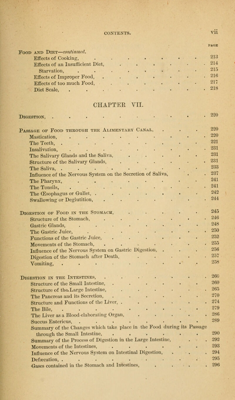 Pood and Diet—continued. Effects of Cooking, Effects of an Insufficient Diet, Starvation, Effects of Improper Food, Effects of too much Food, Diet Scale, CHAPTER VII. Digestion, Passage of Food through the Alimentary Canal, Mastication, ....... The Teeth, ....... Insalivation, ....... The Salivary Glands and the Saliva, Structure of the Salivary Glands, .... The Saliva, ....... Influence of the Nervous System on the Secretion of Saliva, The Pharynx, ...... The Tonsils, ....... The Oesophagus or Gullet, ..... Swallowing or Deglutition, ..... Digestion of Food in the Stomach, Structure of the Stomach, ..... Gastric Glands, ...... The Gastric Juice, ...... Functions of the Gastric Juice, .... Movements of the Stomach, . Influence of the Nervous System on Gastric Digestion, . Digestion of the Stomach after Death, Vomiting, ....... Digestion in the Intestines, ..... Structure of the Small Intestine, .... Structure of the. Large Intestine, .... The Pancreas and its Secretion, .... Structure and Functions of the Liver, .... The Bile, The Liver as a Blood-elaborating Organ, Succus Entericus, ...... Summary of the Changes which take place in the Food during through the Small Intestine, .... Summary of the Process of Digestion in the Large Intestine, Movements of the Intestines, .... Influence of the Nervous System on Intestinal Digestion, Defalcation, ....... ■Gases contained in the Stomach and Intestines, its