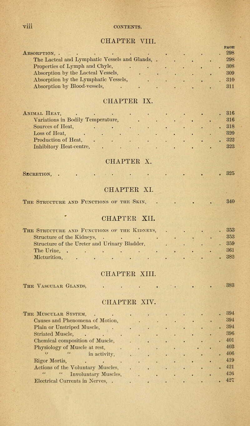 CHAPTEE VIII. Absorption, ...... The Lacteal and Lymphatic Vessels and Glands, Properties of Lymph and Chyle, Absorption by the Lacteal Vessels, Absorption by the Lymphatic Vessels, Absorption by Blood-vessels, CHAPTER IX. Animal Heat, ..... Variations in Bodily Temperature, Sources of Heat, .... Loss of Heat, .... Production of Heat, .... Inhibitory Heat-centre, PAGE 298 298 308 309 310 311 316 316 318 320 322 323 CHAPTER X. Secretion, 325 CHAPTER XL The Structure and Functions op the Skin, 340 CHAPTER XII. The Structure and Functions op the Kidneys, Structure of the Kidneys, Structure of the Ureter and Urinary Bladder, The Urine, ...... Micturition, ..... 353 353 359 361 382 CHAPTER XIII. The Vascular Glands, 383 CHAPTER XIV. The Muscular System, ..... . 394 Causes and Phenomena of Motion, 394 Plain or Unstriped Muscle, .... . 394 Striated Muscle, ..... 396 Chemical composition of Muscle, . 401 Physiology of Muscle at rest, 403- in activity, . 406 Rigor Mortis, ..... 419 Actions of the Voluntary Muscles, .. 421  Involuntary Muscles, 426 Electrical Currents in Nerves, .... . 427
