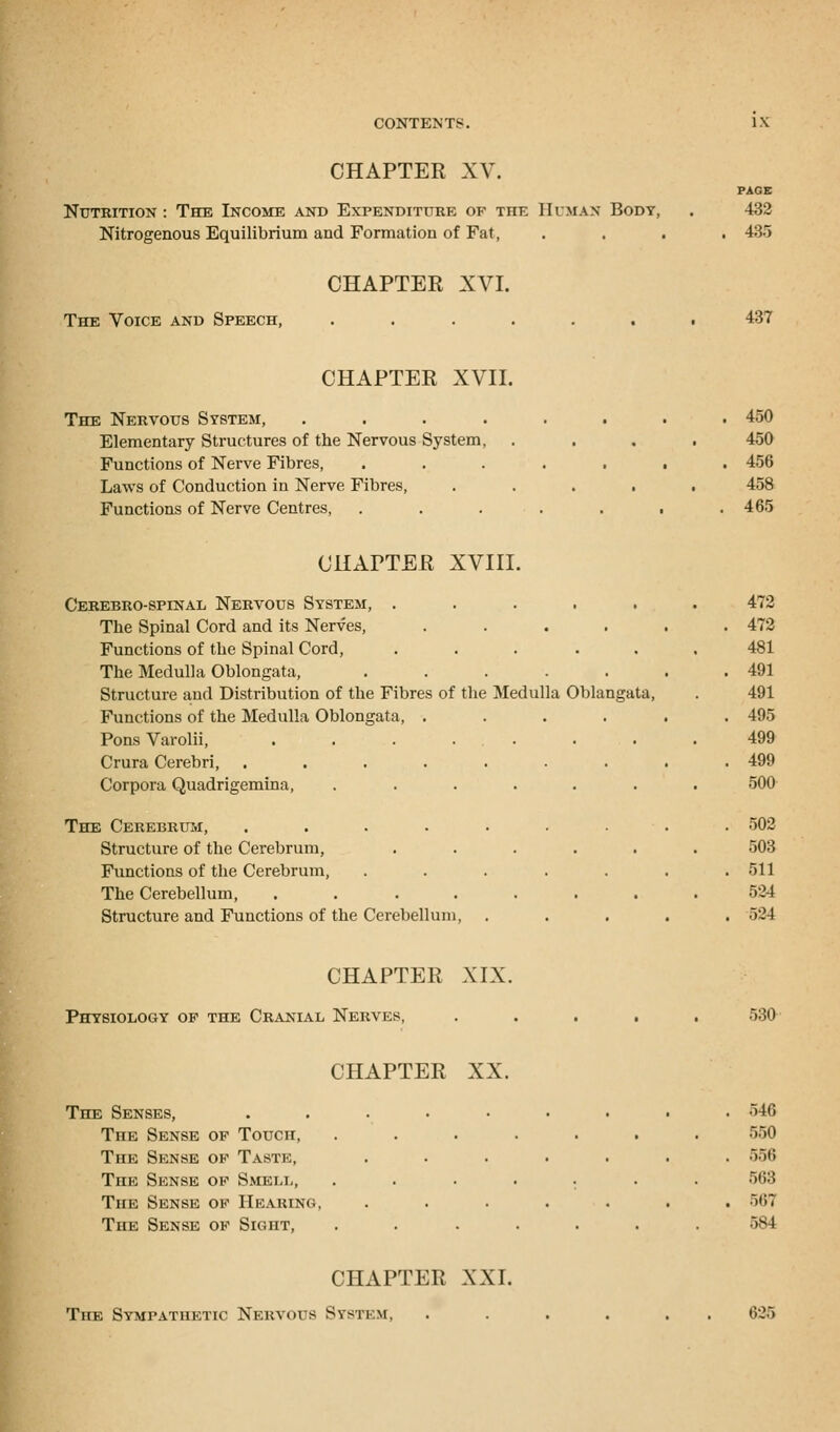 CHAPTER XV. Nutrition : The Income and Expenditure of the Human Body, Nitrogenous Equilibrium and Formation of Fat, PAGE 432 435 The Voice and Speech, CHAPTER XVI. 437 CHAPTER XVII. The Nervous System, .... Elementary Structures of the Nervous System, Functions of Nerve Fibres, Laws of Conduction in Nerve Fibres, Functions of Nerve Centres, 450 450 456 458 465 CHAPTER XVIII. Cerebro-spinal Nervous System, ..... The Spinal Cord and its Nerves, .... Functions of the Spinal Cord, ..... The Medulla Oblongata, ..... Structure and Distribution of the Fibres of the Medulla Oblangata, Functions of the Medulla Oblongata, .... Pons Varolii, ....... Crura Cerebri, ....... Corpora Quadrigemina, ...... The Cerebrum, ....... Structure of the Cerebrum, ..... Functions of the Cerebrum, ..... The Cerebellum, ....... Structure and Functions of the Cerebellum, 472 472 481 491 491 495 499 499 500 502 503 511 524 524 CHAPTER XIX. Physiology of the Cranial Nerves, 530 CHAPTER XX. The Senses, The Sense of Touch, The Sense of Taste, The Sense of Smell, The Sense of Hearing. The Sense of Sight, 546 550 556 568 56*3 CHAPTER XXI. The Sympathetic Nervous System, 626