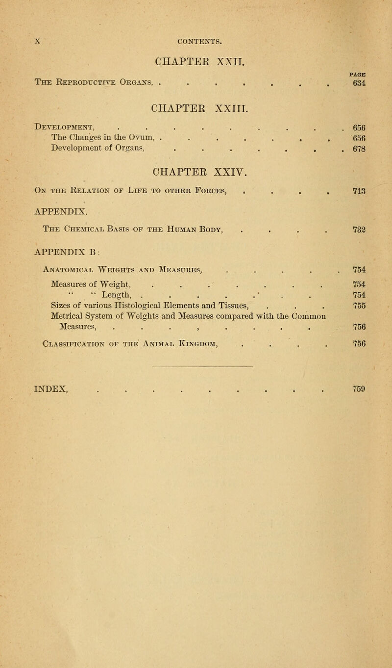 CHAPTEK XXIT. PAGE The Reproductive Organs, ....... 634 CHAPTER XXIII. Development, ......... 656 The Changes in the Ovum, ....... 656 Development of Organs, ....... 678 CHAPTEK XXIV. On the Relation of Life to other Forces, .... 713 APPENDIX. The Chemical Basis of the Human Body, .... 732 APPENDIX B: Anatomical Weights and Measures, ..... 754 Measures of Weight, . . .' . . . . 754 Length, . . . . . . 754 Sizes of various Histological Elements and Tissues, . . . 755 Metrical System of Weights and Measures compared with the Common Measures, ........ 756 Classification of the' Animal Kingdom, . . . . 756 INDEX, 759