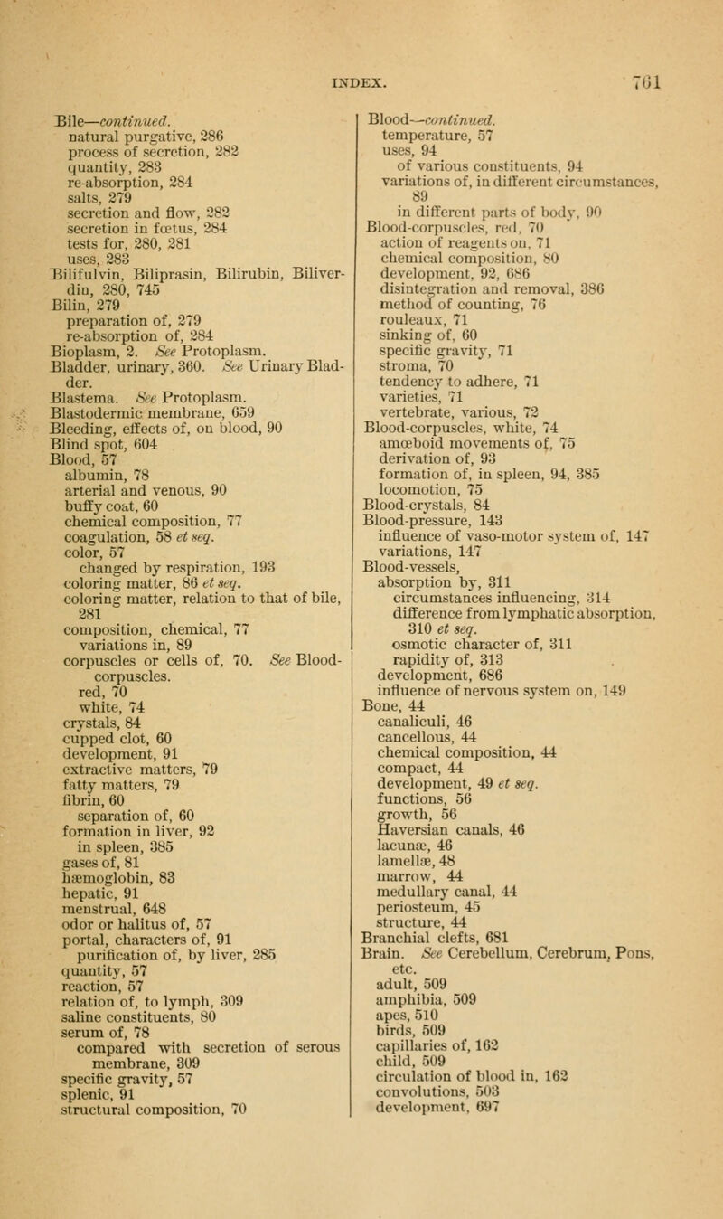 Bile—continued. natural purgative, 286 process of secretion, 282 quantity, 283 re-absorption, 284 salts, 279 secretion and flow, 282 secretion in fcetus, 2*4 tests for, 280, 281 uses, 283 Bilifulvin, Biliprasiu, Bilirubin, Biliver- diu, 280, 745 Biliii, 279 preparation of, 279 re-absorption of, -s4 Bioplasm, 2. See Protoplasm. Bladder, urinary, 360. See Urinary Blad- der. Blastema. See Protoplasm. Blastodermic membrane, 659 Bleeding, effects of, on blood, 90 Blind spot, 604 Blood, 57 albumin, 78 arterial and venous, 90 buffy coat, 60 chemical composition, 77 coagulation, 58 et seq. color, 57 changed by respiration, 193 coloring matter, 86 et * q. coloring matter, relation to that of bile, 281 composition, chemical, 77 variations in, 89 corpuscles or cells of, 70. See Blood- corpuscles, red, 70 white, 74 crystals, 84 cupped clot, 60 development, 91 extractive matters, 79 fatty matters, 79 fibrin, 60 separation of, 60 formation in liver, 92 in spleen, 385 gases of, 81 haemoglobin, 83 hepatic, 91 menstrual, 648 odor or halitus of, 57 portal, characters of, 91 purification of, by liver, 285 quantity, 57 reaction, 57 relation of, to lymph, 309 saline constituents, 80 serum of, 78 compared with secretion of serous membrane, 309 specific gravity, 57 splenic, 91 structural composition, 70 Blood—continued. temperature, 57 uses, 94 of various constituents. 94 variations of, in different circumstances, 89 in different parts of body, 90 Blood-corpuscles, red. To action of reagents on. 71 chemical composition, 80 development, 92, 686 disintegration and removal, 386 method of counting, 76 rouleaux, 71 sinking of, 60 specific gravity, 71 stroma, 70 tendency to adhere, 71 varieties, 71 vertebrate, various, 72 Blood-corpuscles, white, 74 amoeboid movements of, 75 derivation of, 93 formation of, in spleen, 94, 385 locomotion, 75 Blood-crystals, 84 Blood-pressure, 143 influence of vaso-motor system of, 147 variations, 147 Blood-vessels, absorption by, 311 circumstances influencing, o 1-4 difference from lymphatic absorption, 310 et seq. osmotic character of, 311 rapidity of, 313 development, 686 influence of nervous system on, 149 Bone, 44 canaliculi, 46 cancellous, 44 chemical composition, 44 compact, 44 development, 49 et seq. functions, 56 growth, 56 Haversian canals, 46 lacunie, 46 lamellae, 48 marrow, 44 medullary canal, 44 periosteum, 45 structure, 44 Branchial clefts, 681 Brain. See Cerebellum, Cerebrum, Pons, etc. adult, 509 amphibia, 509 apes, 510 birds, 509 capillaries of, 162 child, 509 circulation of blood in, 162 convolutions, 503 development, 697