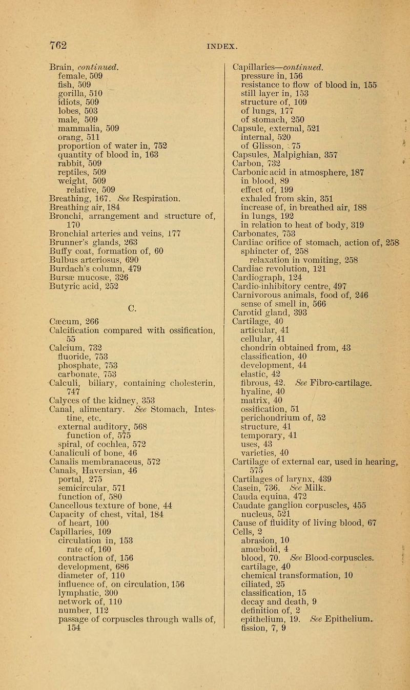 Brain, continued. female, 509 fish, 509 gorilla, 510 idiots, 509 lobes, 503 male, 509 mammalia, 509 orang, 511 proportion of water in, 752 quantity of blood in, 163 rabbit, 509 reptiles, 509 weight, 509 relative, 509 Breathing, 167. See Respiration. Breathing air, 184 Bronchi, arrangement and structure of, 170 Bronchial arteries and veins, 177 Brunner's glands, 263 Buffy coat, formation of, 60 Bulbus arteriosus, 690 Burdach's column, 479 Burs* mucosae, 326 Butyric acid, 252 C. Caecum, 266 Calcification compared with ossification, 55 Calcium, 732 fluoride, 753 phosphate, 753 carbonate, 753 Calculi, biliary, containing cholesterin, 747 Calyces of the kidney, 353 Canal, alimentary. See Stomach, Intes- tine, etc. external auditory, 568 function of, 575 spiral, of cochlea, 572 Canaliculi of bone, 46 Canalis membranaceus, 572 Canals, Haversian, 46 portal, 275 semicircular, 571 function of, 580 Cancellous texture of bone, 44 Capacity of chest, vital, 184 of heart, 100 Capillaries, 109 circulation in, 153 rate of, 160 contraction of, 156 development, 686 diameter of, 110 influence of, on circulation, 156 lymphatic, 300 network of, 110 number, 112 passage of corpuscles through walls of, 154 Capillaries—continued. pressure in, 156 resistance to flow of blood in, 155 still layer in, 153 structure of, 109 of lungs, 177 of stomach, 250 Capsule, external, 521 internal, 520 of Glisson, .75 Capsules, Malpighian, 357 Carbon, 732 Carbonic acid in atmosphere, 187 in blood, 89 effect of, 199 exhaled from skin, 351 increase of, in breathed air, 188 in lungs, 192 in relation to heat of body, 319 Carbonates, 753 Cardiac orifice of stomach, action of, 258 sphincter of, 258 relaxation in vomiting, 258 Cardiac revolution, 121 Cardiograph, 124 Cardio-inhibitory centre, 497 Carnivorous animals, food of, 246 sense of smell in, 566 Carotid gland, 393 Cartilage, 40 articular, 41 cellular, 41 chondrin obtained from, 43 classification, 40 development, 44 elastic, 42 fibrous, 42. See Fibro-cartilage. hyaline, 40 matrix, 40 ossification, 51 perichondrium of, 52 structure, 41 temporary, 41 uses, 43 varieties, 40 Cartilage of external ear, used in hearing, 575 Cartilages of larynx, 439 Casein, 736. See Milk. Cauda equina, 472 Caudate ganglion corpuscles, 455 nucleus, 521 Cause of fluidity of living blood, 67 Cells, 2 abrasion, 10 amoeboid, 4 blood, 70. See Blood-corpuscles. cartilage, 40 chemical transformation, 10 ciliated, 25 classification, 15 decay and death, 9 definition of, 2 epithelium, 19. See Epithelium. fission, 7, 9