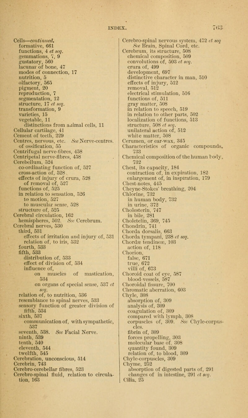 Cells—continued. formative, 661 functions, 4 et seq. gemmations, 7, 9 gustatory, 560 lacunar of bone, 47 modes of connection, 17 nutrition, 5 olfactory, 565 pigment, 20 reproduction, 7 segmentation, 12 structure, 17 et seq. transformation, 9 varieties, 15 vegetable, 11 distinctions from animal cells, 11 Cellular cartilage, 41 Cement of teeth, 229 Centres, nervous, etc. See Nerve-centres. of ossification, 55 Centrifugal nerve-fibres, 458 Centripetal nerve-fibres, 458 Cerebellum, 524 co-ordinating function of, 527 cross-action of, 528 effects of injury of crura, 528 of removal of, 527 functions of, 525 in relatiou to sensation, 526 to motion, 527 to muscular sense, 528 structure of, 525 Cerebral circulation, 162 hemispheres, 502. See Cerebrum. Cerebral nerves, 530 third, 531 effects of irritation and injury of, 531 relation of, to iris, 532 fourth, 533 fifth, 533 distribution of, 533 effect of division of, 534 influence of, on muscles of mastication, 534 on organs of special sense, 537 et 8t'/. relation of, to nutrition, 536 resemblance to spinal nerves, 533 sensory function of greater division of fifth*. 534 sixth, 537 communication of, with sympathetic, 537 seventh, 538. See Facial Nerve. ninth, 539 tenth, 540 eleventh, 544 twelfth, 545 Cerebration, unconscious, 514 Cerebrin, 743 Cerebro-cerebellar fibres, 523 Cerebrospinal fluid, relation to circula- tion, 163 Cerebro-spinal nervous system, 472 it seq See Brain, Spinal Cord, etc. Cerebrum, its structure, 508 chemical composition, 509 convolutions of, 503 et seq. crura of, 499 development, 697 distinctive character in man, 510 effects of injury, 512 removal, 512 electrical stimulation, 516 functions of, 511 gray matter, 508 in relation to speech, 519 in relation to other parts, 502 localization of functions, 513 structure, 508 et a q. unilateral action of, 512 white matter, 508 Cerumen, or ear-wax, 345 Characteristics of organic compounds, 733 Chemical composition of the human body, 732 Chest, its capacity, 184 contraction of, in expiration, 1S2 enlargement of, in inspiration, 179 Chest-notes, 445 Cheyne-Stokes1 breathing, 204 Chlorine, 7:52 in human body, 732 in urine, 372 Cholesterin, 747 in bile, 281 Choletelin, 369, 745 Chondrin, 741 Chorda dorsalis, 663 Chorda tympani, 238 it seq. Chorda- tendinese, 103 action of, 118 Chorion, false, 671 true, 672 villi of, 673 Choroid coat of eye, 587 blood-vessels, 587 Choroidal fissure, 700 Chromatic aberration, 608 Chyle, 308 absorption of, 309 analysis of, 309 coagulation of, 309 compared with lymph, 308 corpuscles of, 309. > Chyle-corpus- cles. fibrin of, 309 forces propelling, 303 molecular base of 308 quantity found, 309 relation of, to blood, 309 Chyle-corpuscles, 309 Chyme, 252 absorption of digested parts of, 291 changes of in intestine, 291 etseq. Cilia. 25