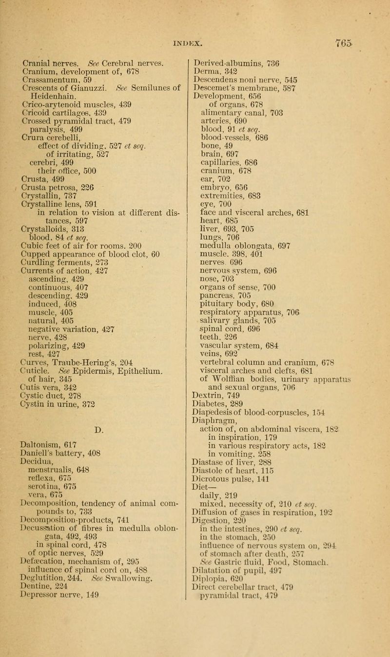 Cranial nerves. See Cerebral nerves. Cranium, development of, 678 Crassamentum, 59 (Irescents of Gianuzzi. See Semilunes of Heidenhain. Crico-arytenoid muscles, 439 Cricoid cartilages, 439 Crossed pyramidal tract, 479 paralysis, 499 Crura cerebelli, effect of dividing. 527 et seq. of irritating, 527 cerebri, 499 their office, 500 Crusta, 499 Crusta petrosa, 226 Crystallin, 737 Crystalline lens, 591 in relation to vision at different dis- tances. 597 Crystalloids, 313 blood. 84 et seq. Cubic feet of air for rooms. 200 Cupped appearance of blood clot, 60 Curdling ferments, 273 Currents of action, 427 ascending, 429 continuous, 407 descending. 429 induced, 408 muscle, 405 natural, 405 negative variation, 427 nerve, 428 polarizing, 429 rest, 427 Curves, Traube-Hering's, 204 Cuticle. See Epidermis, Epithelium. of hair, 345 Cutis vera, 342 Cystic duct, 278 Cystin in urine, 372 D. Daltonism, 617 Daniell's batter}', 408 Decidua, mensi rualis, 648 reflexa, 675 serotina, 675 vera, 675 Decomposition, tendency of animal com- pounds to, 733 Decomposition-products, 741 Decussation of fibres in medulla oblon- gata, 492, 493 in spinal cord, 478 of optic nerves, 529 Defsecation, mechanism of, 295 influence of spinal cord on, 188 Deglutition, 244. Set Swallowing. Dentine, 224 Depressor nerve, 149 Derived-albumins, 736 Derma. 342 Descendens noni nerve, 545 Descemet's membrane, 587 Development, 656 of organs, 678 alimentary canal, 703 arteries, 690 blood, 91 et seq. blood-vessels, 686 bone, 49 brain, 697 capillaries, 686 cranium, 678 ear, 702 embryo, 656 extremities, 683 eye, 700 face and visceral arches. 681 heart, 685 liver, 693, 705 lungs, 706 medulla oblongata, 697 muscle. 398, 401 nerves. 696 nervous system, 696 nose, 703 organs of sense, 700 pancreas. 705 pituitary body, 680 respiratory apparatus, 706 salivary glands, 705 spinal cord, 696 teeth, 226 vascular system, 684 veins, 692 vertebral column and cranium, 67S visceral arches and clefts, 681 of Wolffian bodies, urinary apparatus and sexual organs, 706 Dextrin, 749 Diabetes, 289 Diapedesis of blood-corpuscles, 154 Diaphragm, action of, on abdominal viscera, 182 in inspiration, 179 in various respiratory acts, 182 in vomiting. 258 Diastase of liver, 288 Diastole of heart. 115 Dicrotous pulse, 141 Diet- daily, 219 mixed, necessity of, 210 et seq. Diffusion of gases in respiration. 192 Digestion, 220 in the intestines, 290 et seq. in the stomach. 250 influence of nervous system on, 294 of Stomach after death, 257 Set Gastric tin it I. Food, Stomach. Dilatation of pupil, 491 Diplopia, 620 Direct cerebellar trad, it'.i pyramidal trad, I !!•