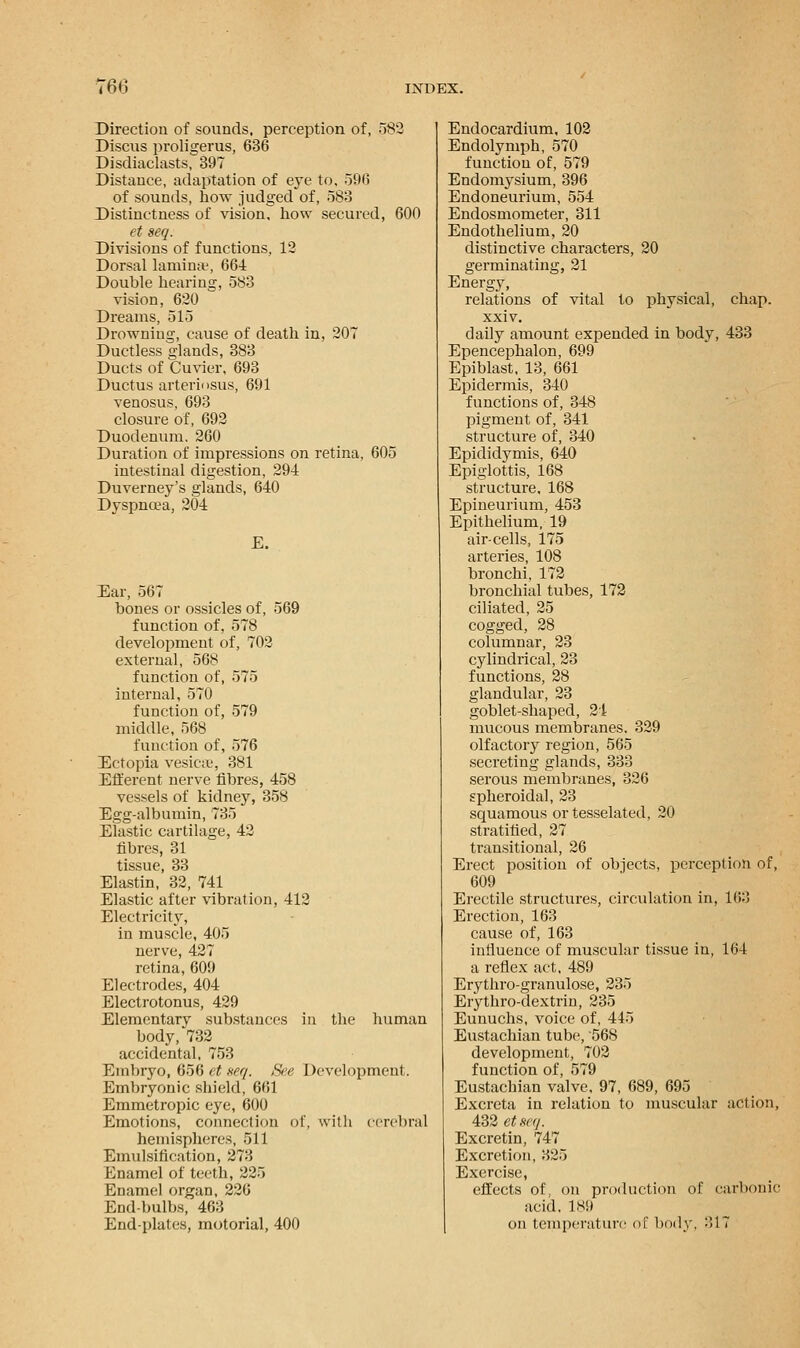Direction of sounds, perception of, 582 Discus proligerus, 636 Disdiaclasts, 397 Distance, adaptation of eye to, 596 of sounds, how judged of, 583 Distinctness of vision, how secured, 600 et seq. Divisions of functions, 12 Dorsal laminae, 664 Double hearing, 583 vision, 620 Dreams, 515 Drowning, cause of death in, 207 Ductless glands, 383 Ducts of Cuvier, 693 Ductus arteriosus, 691 venosus, 693 closure of, 692 Duodenum. 260 Duration of impressions on retina, 605 intestinal digestion, 294 Duverney's glands, 640 Dyspnoea, 204 E. Ear, 567 bones or ossicles of, 569 function of, 578 development of, 702 external, 568 function of, 575 internal, 570 function of, 579 middle, 568 function of, 576 Ectopia vesica;, 381 Efferent nerve fibres, 458 vessels of kidney, 358 Egg-albumin, 735 Elastic cartilage, 42 fibres, 31 tissue, 33 Elastin, 32, 741 Elastic after vibration, 412 Electricity, in muscle, 405 nerve, 427 retina, 609 Electrodes, 404 Electrotonus, 429 Elementary substances in the human body, 732 accidental, 753 Embryo, 656 et neq. See Development. Embryonic shield, 661 Emmetropic eye, 600 Emotions, connection of, with cerebral hemispheres, 511 Emulsification, 273 Enamel of teeth, 225 Enamel organ, 226 End-bulbs, 463 End-plates, motorial, 400 Endocardium, 102 Endolymph, 570 function of, 579 Endomysium, 396 Endoneurium, 554 Endosmometer, 311 Endothelium, 20 distinctive characters, 20 germinating, 21 Energy, relations of vital to physical, chap, xxiv. daily amount expended in body, 433 Epencephalon, 699 Epiblast, 13, 661 Epidermis, 340 functions of, 348 pigment of, 341 structure of, 340 Epididymis, 640 Epiglottis, 168 structure, 168 Epineurium, 453 Epithelium, 19 air-cells, 175 arteries, 108 bronchi, 172 bronchial tubes, 172 ciliated, 25 cogged, 28 columnar, 23 cylindrical, 23 functions, 28 glandular, 23 goblet-shaped, 24 mucous membranes. 329 olfactory region, 565 secreting glands, 333 serous membranes, 326 spheroidal, 23 squamous or tesselated, 20 stratified, 27 transitional, 26 Erect position of objects, perception of, 609 Erectile structures, circulation in, 163 Erection, 163 cause of, 163 influence of muscular tissue in, 164 a reflex act, 489 Erythro-granulose, 235 Erythro-dextrin, 235 Eunuchs, voice of, 445 Eustachian tube, 568 development, 702 function of, 579 Eustachian valve. 97, 689, 695 Excreta in relation to muscular action, 432 etseg. Excretin, 747 Excretion, 325 Exercise, effects of, on production of carbonic acid, 189 on temperature of body, :>17