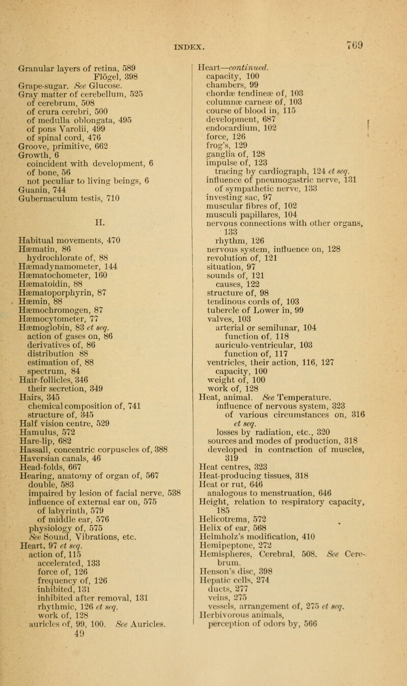 :69 Granular layers of retina, 589 Flogel, 398 Grape-sugar. See Glucose. Gray matter of cerebellum, 525 of cerebrum, 508 of crura cerebri, 500 of medulla oblongata, 495 of pons Varolii, 499 of spinal cord, 476 Groove, primitive, 662 Growth, 6 coincident with development, 6 of bone, 56 not peculiar to living beings, 6 Guanin, 744 Gubernaculum testis, 710 II. Habitual movements, 470 Haematin, 86 hydrochlorate of, 88 Hsemadynamometer, 144 Haematochometer, 160 Hsematoidin, 88 Ha;matoporphyrin, 87 Hsemin, 88 Ha-mochromogcn, 87 Hamiocytometer, 77 Ihemoglobin, 83 et seq. action of gases on, 86 derivatives of, 86 distribution 88 estimation of, 88 spectrum, 84 Hair-follicles, 346 their secretion, 349 Hairs, 345 chemical composition of, 741 structure of, 345 Half vision centre, 529 Hamulus, 572 Harelip, 682 Hassall, concentric corpuscles of, 388 Haversian canals, 46 Head-folds, 667 Hearing, anatomy of organ of, 567 double, 583 impaired by lesion of facial nerve, 538 influence of external ear on, 575 of labyrinth, 579 of middle ear, 576 physiology of, 575 See Sound, Vibrations, etc. Heart, 97 et seq. action of, 115 accelerated, 133 force of, 126 frequency of, 126 inhibited', 131 inhibited after removal, 131 rhythmic, 126 et seq. work of, 128 auricles <>f, 99, 100. See Auricles. 49 Heart—continued. capacity, 100 chambers, 99 chordae tendinese of, 103 columme carnese of, 103 course of blood in, 115 development, 687 , endocardium, 102 force, 126 frog's, 129 ganglia of, 128 impulse of, 123 tracing by cardiograph, 124 et seq. influence of pneumogastric nerve, 131 of sympathetic nerve, 133 investing sac, 97 muscular fibres of, 102 musculi papillares, 104 nervous connections with other organs, 133 rhythm, 126 nervous system, influence on, 128 revolution of, 121 situation, 97 sounds of, 121 causes, 122 structure of, 98 tendinous cords of, 103 tubercle of Lower in, 99 valves, 103 arterial or semilunar, 104 function of. 118 auriculo-ventricular, 103 function of, 117 ventricles, their action, 116, 127 capacity, 100 weight of, 100 work of, 128 Heat, animal. See Temperature, influence of nervous system, 323 of various circumstances on, 316 et seq. losses by radiation, etc., 320 sources and modes of production, 318 developed in contraction of muscles, 319 Heat centres, 323 Heat-producing tissues, 318 Heat or rut, 646 analogous to menstruation, 646 Height, relation to respiratory capacity, 185 Helicotrema, 572 Helix of ear. 568 Helmholz's modification, 410 Hemipeptone, 272 Hemispheres, Cerebral, 508. Set Cere- brum. Benson's disc. 398 Hepatic cells, 271 duets, 277 veins, 275 vessels, arrangement of, 2~~> ,t seq. Herbivorous animals, perception of odors by, 566