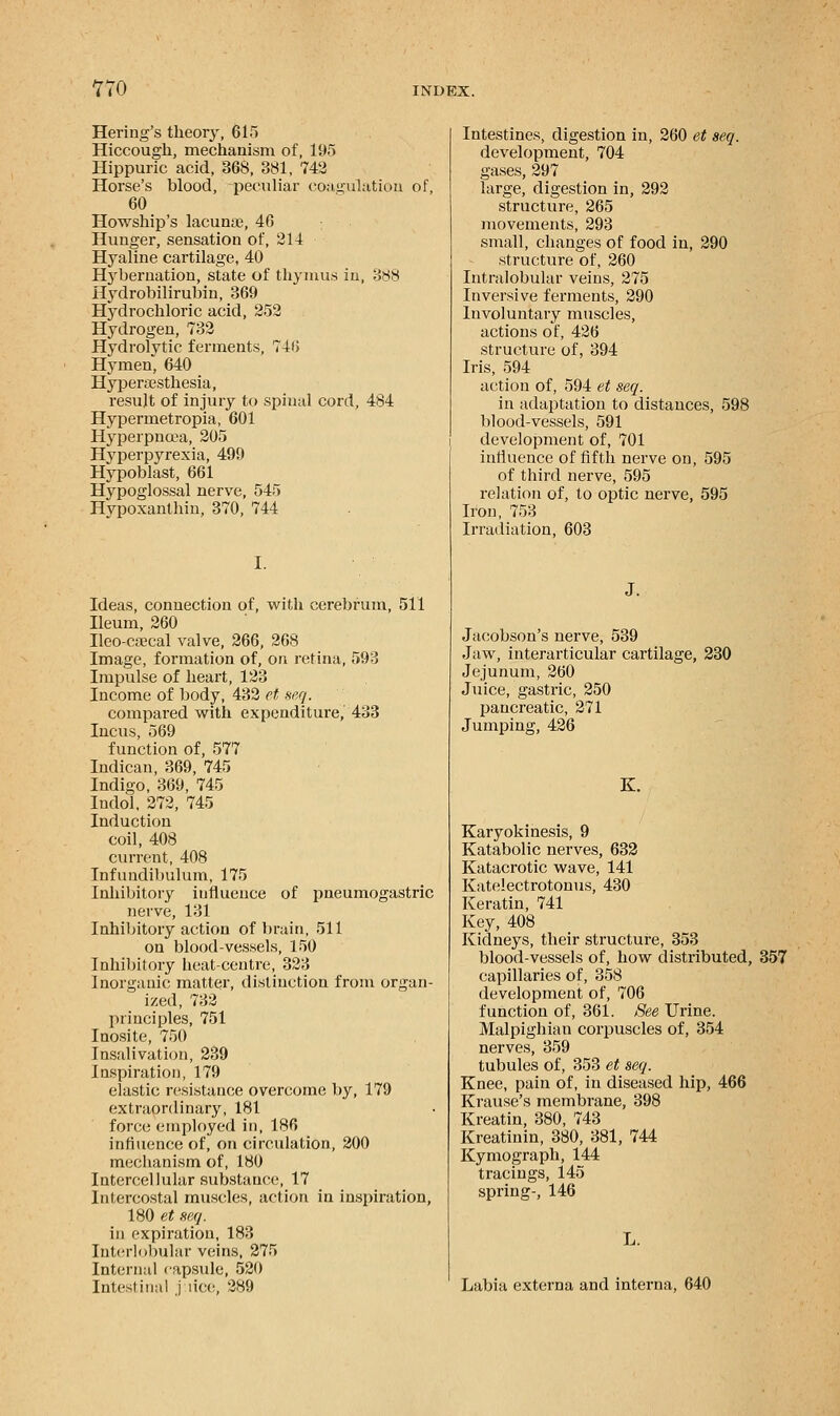 Hering's theory, 615 Hiccough, mechanism of, 195 Hippuric acid, 368, 381, 742 Horse's blood, peculiar coagulation of, 60 Howship's lacunar, 46 Hunger, sensation of, 214 Hyaline cartilage, 40 Hybernation, state of thymus in, 388 Hydrobilirubin, 369 Hydrochloric acid, 252 Hydrogen, 732 Hydrolytic ferments, 746 Hymen, 640 Hyperajsthesia, result of injury to spinal cord, 484 Hypermetropia, 601 Hyperpnoea, 205 Hyperpyrexia, 499 Hypoblast, 661 Hypoglossal nerve, 545 Hypoxanthin, 370, 744 I. Ideas, connection of, with cerebrum, 511 Ileum, 260 Ileo-csecal valve, 266, 268 Image, formation of, on retina, 593 Impulse of heart, 123 Income of body, 432 et seq. compared with expenditure, 433 Incus, 569 function of, 577 Indican, 369, 745 Indigo, 369, 745 Indol, 272, 745 Induction coil, 408 current, 408 Infundibulum, 175 Inhibitory influence of pneumogastric nerve, 131 Inhibitory action of brain, 511 on blood-vessels, 150 Inhibitory heat-centre, 323 Inorganic matter, distinction from organ- ized, 732 principles, 751 Inosite, 750 Insalivation, 239 Inspiration, 179 elastic resistance overcome by, 179 extraordinary, 181 force employed in, 186 influence of, on circulation, 200 mechanism of, 180 Intercellular substance, 17 Intercostal muscles, action in inspiration, 180 et seq. in expiration, 183 Interlobular veins, 275 Internal capsule, 520 Intestinal pice, 289 Intestines, digestion in, 260 et seq. development, 704 gases, 297 large, digestion in, 292 structure, 265 movements, 293 small, changes of food in, 290 structure of, 260 Intralobular veins, 275 Inversive ferments, 290 Involuntary muscles, actions of, 426 structure of, 394 Iris, 594 action of, 594 et seq. in adaptation to distances, 598 blood-vessels, 591 development of, 701 influence of fifth nerve on, 595 of third nerve, 595 relation of, to optic nerve, 595 Iron, 753 Irradiation, 603 J. Jacobson's nerve, 539 Jaw, interarticular cartilage, 230 Jejunum, 260 Juice, gastric, 250 pancreatic, 271 Jumping, 426 K. Karyokinesis, 9 Katabolic nerves, 632 Katacrotic wave, 141 Katelectrotonus, 430 Keratin, 741 Key, 408 Kidneys, their structure, 353 blood-vessels of, how distributed, 357 capillaries of, 358 development of, 706 function of, 361. See Urine. Malpighian corpuscles of, 354 nerves, 359 tubules of, 353 et seq. Knee, pain of, in diseased hip, 466 Krause's membrane, 398 Kreatin, 380, 743 Kreatinin, 380, 381, 744 Kymograph, 144 tracings, 145 spring-, 146 Labia externa and interna, 640