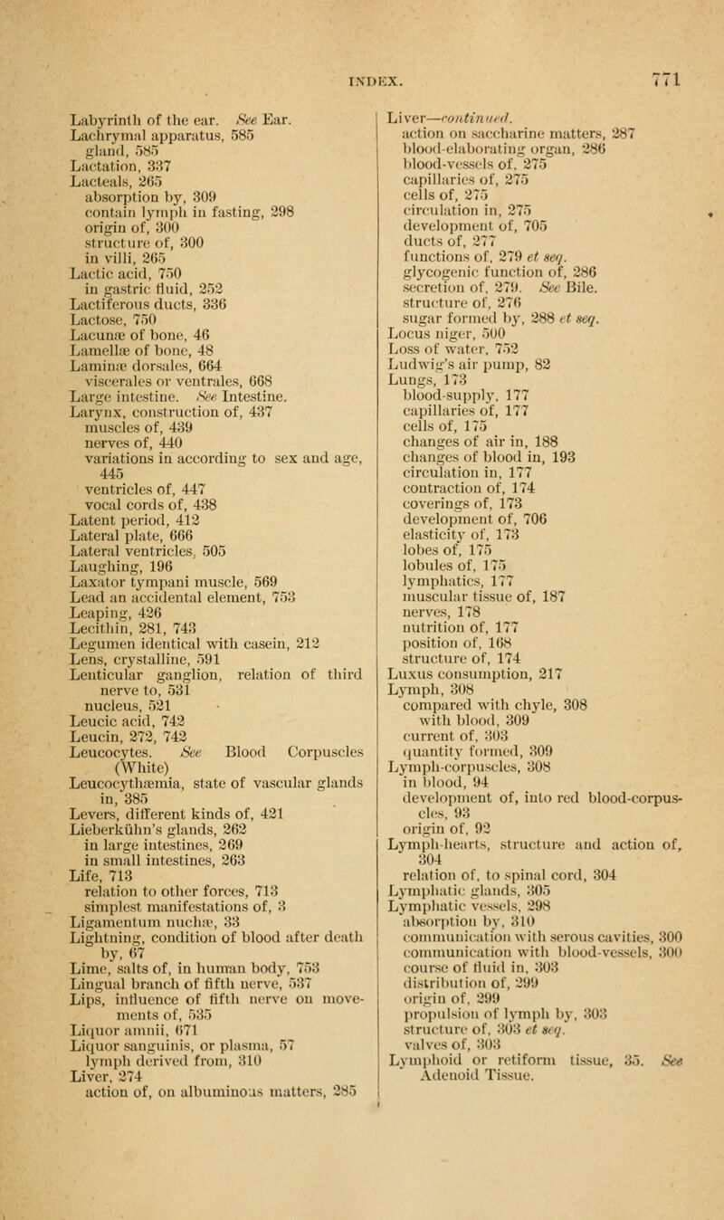 Labyrinth of the ear. See Ear. Lachrymal apparatus, 585 gland, 585 Lactation, 337 Lacteals, 265 absorption by, 309 contain lymph in fasting, 298 origin of, 300 struct me of, 300 in villi, 265 Lactic acid, 750 in gastric fluid, 252 Lact i terous ducts, 336 Lactose, 750 Lacun;e of bone, 46 Lamellae of bone, 48 Lamina' dorsales, 664 viscerales or vcntrales, 668 Large intestine. See Intestine. Larynx, construction of, 437 muscles of, 439 nerves of, 440 variations in according to sex and age, 445 ventricles of, 447 vocal cords of, 438 Latent period, 412 Lateral plate, 666 Lateral ventricles,. 505 Laughing, 196 Laxator tympani muscle, 569 Lead an accidental element, 753 Leaping, 426 Lecithin, 281, 743 Legumen identical with casein, 212 Lens, crystalline, 591 Lenticular ganglion, relation of third nerve to, 531 nucleus, 521 Leucic acid, 742 Leucin, 272, 742 Leucocytes. See Blood Corpuscles (White) Leucocyth;emia, state of vascular glands in, 385 Levers, different kinds of, 421 Lieberkiihn's glands, 262 in large intestines, 269 in small intestines, 263 Life, 713 relation to other forces, 718 simplest manifestations of. 3 Ligamentum nucha1, 33 Lightning, condition of blood after death by, 67 Lime, salts of, in human body, 753 Lingual branch of fifth nerve, 537 Lips, influence of fifth nerve on move- ments of, 535 Liquor amnii, 671 Liquor sanguinis, or plasma, 57 lymph derived from, 810 Liver, 274 action of, on albuminous matters, 285 Liver—continued. action on saccharine matters, 287 blood elaborating organ, 286 blood-vessels of, 275 capillaries of, 275 cells of, 275 circulation in, 275 development of, 705 ducts of, 277 functions of, 279 et seq. glycogenic function of, 286 secretion of, 279. See Bile. structure of, 276 sugar formed by, 288 et seq. Locus niger, 500 Loss of water. 752 Ludwig's air pump, 82 Lungs, 1 73 blood-supply, 177 capillaries of, 177 cells of, 175 changes of air in, 188 changes of blood in, 193 circulation in, 177 contraction of, 174 coverings of, 173 development of, 706 elasticity of, 173 lobes of, 175 lobules of, 175 lymphatics, 177 muscular tissue of, 187 nerves, 178 nutrition of, 177 position of, 168 structure of, 174 Luxus consumption, 217 Lymph, 308 compared with chyle, 308 with blood, 309 current of. 303 quantity formed, 309 Lymph-corpuscles, 308 in blood, 94 development of, into red blood-corpus- cles, 93 origin of, 92 Lymph hearts, structure and action of, 304 relation of. to spinal cord, 304 Lymphatic glands, 305 Lymphatic vessels. 298 absorption by, 310 communication with serous cavities, 800 communication with blood-vessels, 800 course of fluid in. 808 distribution of, 29'.) origin of. 299 propulsion of lymph by, 808 structure o\\ 808 < ( an/. valves of, 808 Lymphoid or retiform tissue, 35. See Adenoid Tissue.