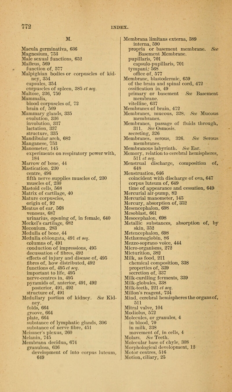 M. Macula germinativa, 636 Magnesium, 753 Male sexual functions, 652 Malleus, 569 function of, 577 Malpighian bodies or corpuscles of kid- ney, 354 capsules, 354 corpuscles of spleen, 385 et seq. Maltose, 236, 750 Mammalia, blood corpuscles of, 72 brain of, 509 Mammary glands, 335 evolution, 336 involution, 337 lactation, 337 structure, 335 Mandibular arch, 682 Manganese, 753 Manometer, 145 experiments on respiratory power with, 184 Marrow of bone, 44 Mastication, 230 centre, 496 fifth nerve supplies muscles of, 230 muscles of, 230 Mastoid cells, 568 Matrix of cartilage, 40 Mature corpuscles, origin of, 92 Meatus of ear, 568 venosus, 687 urinarius, opening of, in female, 640 Meckel's cartilage, 682 Meconium. 283 Medulla of bone, 44 Medulla oblongata, 491 et seq. columns of, 491 conduction of impressions, 495 decussation of fibres, 492 effects of injury and disease of, 495 fibres of, how distributed, 492 functions of, 495 et seq. important to life, 495 nerve-centres in, 495 pyramids of, anterior, 491, 492 posterior, 491, 492 structure of, 491 Medullary portion of kidney. See Kid- ney. folds, 664 groove, 664 plate, 664 substance of lymphatic glands, 306 substance of nerve fibre, 451 Meissner's plexus, 260 Melanin, 745 Membrana decidua, 674 granulosa, 636 development of into corpus luteum, 649 Membrana limitans externa, 589 interna, 590 propria or basement membrane. See Basement Membrane. pupillaris, 701 capsulo-pupillaris, 701 tympani; 568 office of, 577 Membrane, blastodermic, 659 of the brain and spinal cord, 472 ossification in, 49 primary or basement See Basement membrane. vitelline, 637 Membranes of brain, 472 Membranes, mucous, 328. See Mucous. membranes. Membranes, passage of fluids through, 311. See Osmosis. secreting, 326 Membranes, serous, 326. See Serous membranes. Membranous labyrinth. See Ear. Memory, relation to cerebral hemispheres, 511 et seq. Menstrual discharge, composition of, 648 Menstruation, 646 coincident with discharge of ova, 647 corpus luteum of, 649 time of appearance and cessation, 649 Mercurial air-pump, 82 Mercurial manometer, 145 Mercury, absorption of, 352 Mesencephalon, 698 Mesoblast, 661 Mesocephalon, 698 Metallic substances, absorption of, by skin, 352 Metencephalon, 698 Methaemoglobin, 86 Mezzo-soprano voice, 444 Micro-organisms, 272 Micturition, 382 Milk, as food, 211 chemical composition, 338 properties of, 339 secretion of, 337 Milk-curdling ferments, 339 Milk-globules, 338 Milk-teeth, 221 et seq. Millon's reagent, 734 Mind, cerebral hemispheres the organs of, 511 Mitral valve, 104 Modiolus, 572 Molecules, or granules, 4 in blood, 70 in milk, 338 movement of, in cells, 4 Molars. See Teeth. Molecular base of chyle, 308 Morphological development, 12 Motor centres, 516 Motion, ciliary, 25