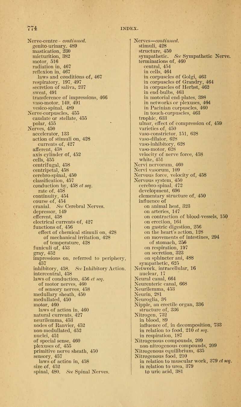 Nerve-centre - continued. genitourinary. 489 mastication, 230 micturition, 382 motor, 516 radiation in, 467 reflexion in, 467 laws and conditions of, 467 respiratory, 197, 497 secretion of saliva, 237 sweat, 491 transference of impressions, 466 vaso-motor, 149, 491 vesico-spinal, 489 Nerve-corpuscles, 455 caudate or stellate, 455 polar, 455 Nerves, 450 accelerator, 133 action of stimuli on, 428 currents of, 427 afferent, 458 axis cylinder of, 452 cells, 455 centrifugal, 458 centripetal, 458 cerebro-spinal, 450 classification, 457 conduction hy, 458 et seq. rate of, 458 continuity, 454 course of, 454 cranial. See Cerebral Nerves, depressor, 149 efferent, 458 electrical currents of, 427 functions of, 456 effect of chemical stimuli on, 428 of mechanical irritation, 428 of temperature, 428 funiculi of, 453 gray, 452 impressions on, referred to periphery, 457 inhibitory, 458. See Inhibitory Action, intercentral, 458 laws of conduction, 456 et seq. of motor nerves, 460 of sensory nerves, 458 medullary sheath, 450 medullated, 450 motor, 460 laws of action in, 460 natural currents, 427 neurilemma, 453 nodes of Ranvier, 452 non-medullated, 452 nuclei, 451 of special sense, 460 plexuses of, 455 primitive nerve sheath, 450 sensory, 457 laws of action in, 458 size of, 452 spinal, 480. See Spinal Nerves. Nerves—continued. stimuli, 428 structure, 450 sympathetic. See Sympathetic Nerve, terminations of, 460 central, 454 in cells, 464 in corpuscles of Golgi, 463 in corpuscles of Grandry, 464 in corpuscles of Herbst, 462 in end-bulbs, 463 in motorial end-plates, 398 in networks or plexuses, 464 in Pacinian corpuscles, 460 in touch-corpuscles, 463 trophic, 633 ulnar, effect of compression of, 459 varieties of, 450 vaso-constrictor, 151, 628 vaso-dilator, 628 vaso-inhibitory, 628 vaso-motor, 628 velocity of nerve force, 458 white, 451 Nervi nervorum, 460 Nervi vasorum, 109 Nervous force, velocity of, 458 Nervous S3rstem, 450 cerebro-spinal, 472 development, 696 elementary structure of, 450 influence of on animal heat, 323 on arteries, 147 on contraction of blood-vessels, 150 on erection, 164 on gastric digestion, 256 on the heart's action, 128 on movements of intestines, 294 of stomach, 256 on respiration, 197 on secretion, 323 on sphincter ani, 488 sympathetic, 625 Network, intracellular, 16 nuclear, 17 Neural canal, 664 Neurenteric canal, 668 Neurilemma, 453 Neurin, 281 Neuroglia, 36 Nipple, an erectile organ, 336 structure of, 336 Nitrogen, 732 in blood, 89 influence of, in decomposition, 733 in relation to food, 210 et seq. in respiration, 187 Nitrogenous compounds, 209 non-nitrogenous compounds, 209 Nitrogenous equilibrium, 435 Nitrogenous food, 210 in relation to muscular work, 379 et seq, in relation to urea, 379 to uric acid, 381