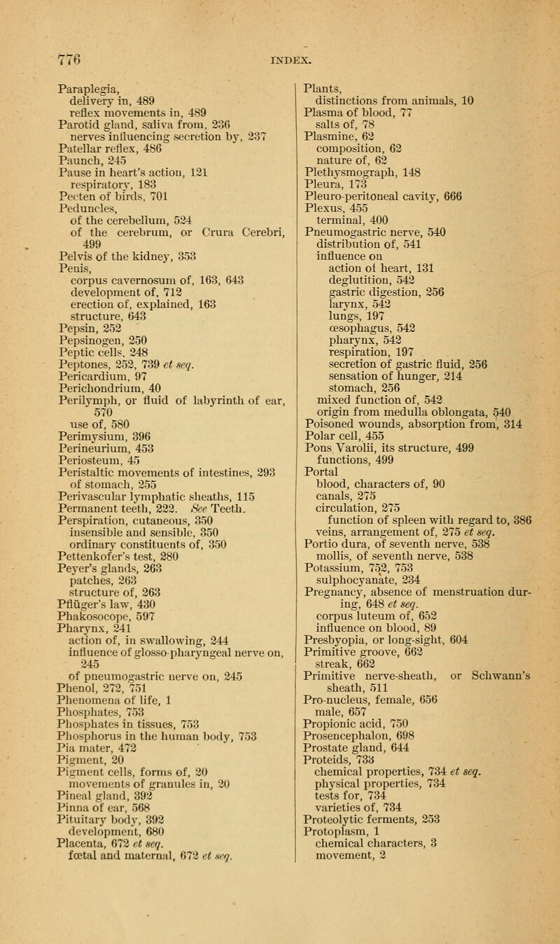 Paraplegia, delivery in, 489 reflex movements in, 489 Parotid gland, saliva from, 236 nerves influencing secretion by, 237 Patellar reflex, 486 Paunch, 245 Pause in heart's action, 121 respiratorv, 183 Pecten of birds, 701 Peduncles, of the cerebellum, 524 of the cerebrum, or Crura Cerebri, 499 Pelvis of the kidney, 353 Penis, corpus cavernosum of, 163, 643 development of, 712 erection of, explained, 163 structure, 643 Pepsin, 252 Pepsinogen, 250 Peptic cells, 248 Peptones, 252, 739 et seq. Pericardium, 97 Perichondrium, 40 Perilvmph, or fluid of labyrinth of ear, 570 use of, 580 Perimysium, 396 Perineurium, 453 Periosteum, 45 Peristaltic movements of intestines, 293 of stomach, 255 Perivascular lymphatic sheaths, 115 Permanent teeth, 222. See Teeth. Perspiration, cutaneous, 350 insensible and sensible, 350 ordinary constituents of, 350 Pettenkofer's test, 280 Peyer's glands, 263 patches, 263 structure of, 263 Pfliiger's law, 430 Phakosocope, 597 Pharynx, 241 action of, iu swallowing, 244 influence of glossopharyngeal nerve on, 245 of pneumogastric nerve on, 245 Phenol, 272, 751 Phenomena of life, 1 Phosphates, 753 Phosphates in tissues, 753 Phosphorus in the human body, 753 Pia mater, 472 Pigment, 20 Pigment cells, forms of, 20 movements of granules in, 20 Pineal gland, 392 Pinna of ear, 568 Pituitary body, 392 development, 680 Placenta, 672 et seq. foetal and maternal, 672 et seq. Plants, distinctions from animals, 10 Plasma of blood, 77 salts of, 78 Plasmine, 62 composition, 62 nature of, 62 Plethvsmograph, 148 Pleura, 173 Pleuro-peritoneal cavity, 666 Plexus, 455 terminal, 400 Pneumogastric nerve, 540 distribution of, 541 influence on action of heart, 131 deglutition, 542 gastric digestion, 256 larynx, 542 lungs, 197 oesophagus, 542 pharynx, 542 respiration, 197 secretion of gastric fluid, 256 sensation of hunger, 214 stomach, 256 mixed function of, 542 origin from medulla oblongata, 540 Poisoned wounds, absorption from, 314 Polar cell, 455 Pons Varolii, its structure, 499 functions, 499 Portal blood, characters of, 90 canals, 275 circulation, 275 function of spleen with regard to, 386 veins, arrangement of, 275 et seq. Portio dura, of seventh nerve, 538 mollis, of seventh nerve, 538 Potassium, 752, 753 sulphocyanate, 234 Pregnancy, absence of menstruation dur- ing, 648 et seq. corpus luteum of, 652 influence on blood, 89 Presbyopia, or long-sight, 604 Primitive groove, 662 streak, 662 Primitive nerve-sheath, or Schwann's sheath, 511 Pro-nucleus, female, 656 male, 657 Propionic acid, 750 Prosencephalon, 698 Prostate gland, 644 Proteids, 733 chemical properties, 734 et seq. physical properties, 734 tests for, 734 varieties of, 734 Proteolytic ferments, 253 Protoplasm, 1 chemical characters, 3 movement, 2