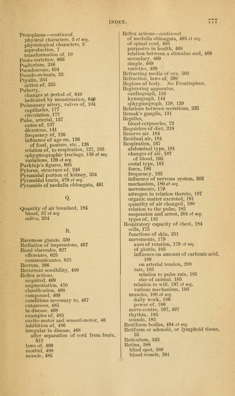 Protoplasm—continued. physical characters, 3 et seq. physiological characters, 3 reproduction, 7 transformation of, 10 Proto-vertebne, 066 Psalterium, 246 Pseudoscope, 624 Pseudo-stomata, 23 Ptvalin, 234 action of, 235 Puberty, changes at period of, 649 indicated by menstruation, 640 Pulmonary artery, valves of, 104 capillaries, 177 circulation, 177 Pulse, arterial 137 cause of, 137 dicrotous, 141 frequency of, 126 influence'of age on, 126 of food, posture, etc., 126 relation of, to respiration, 127, 185 sphygmographic tracings, 139 et seq. variations, 139 et seq. Purkinje's figures, 605 Pylorus, structure of, 246 Pyramidal portion of kidney, 354 Pyramidal tracts, 479 et seq. Pyramids of medulla oblongata, 491 Q. Quantity of air breathed, 184 blood, 57 et seq. saliva, 234 R. Racemose glands, 330 Radiation of impressions, 467 Rami viscerales, 627 efferentes, 625 communicautes, 625 [tectum, 266 Recurrent sensibility, 480 Reflex actions, acquired, 469 augmentation, 470 classification, 468 compound, 469 conditions necessary to, 467 cutaneous, 485 in disease, 468 examples of, 485 excito-motor and sensori-motor, 46 inhibition of, 486 irregular in disease, 468 after separation of cord from brain, 512 laws of, 469 morbid, 488 muscle, 485 Reflex actions—contin »> d. of medulla oblongata, 495 et seq. of spinal cord, 485 purposive in health, 468 relation between a stimulus and, 469 secondary, 469 simple. 469 varieties, 469 Refracting media of eye, 593 Refraction, laws of, 599 Regions of body. S< e Frontispiece. Registering apparatus, cardiograph, 124 kymograph, 144 sphygmograph, 138, 139 Relations between secretions, 335 Remak's ganglia, 131 Reptiles, blood-corpuscles, 72 Requisites of diet, 218 Reserve air. 184 Residual air, 184 Respiration, 167 abdominal type, 181 changes of air, 187 of blood, 193 costal type, 181 force, 186 frequency.185 influence of nervous system, 203 mechanism, 180 et seq. movements, 179 nitrogen in relation thereto, 187 organic matter excreted, 191 quantity of air changed, 190 relation to the pulse, 185 suspension and arrest, 204 et seq. types of, 181 Respiratory capacity of chest, 184 cells, 175 functions of skin, 351 movements, 179 axes of rotation, 179 et seq. of glottis, 183 influence on amount of carbonic acid, 188 on arterial tension, 200 rate, 185 relation to pulse rate, 185 size of animal, 185 relation to will, 197 et seq. various mechanism, 193 muscles, 180 et & g. daily work, 186 power of, 186 nerve-centre. 197, 497 rhythm, L88 sounds, 183 Restiform bodies, 494 et eeg. iuiiform or adenoid, or lymphoid tissue, 35 Reticulum, 2 US Retina, 588 blind spot, 588 blood-vessels, 591