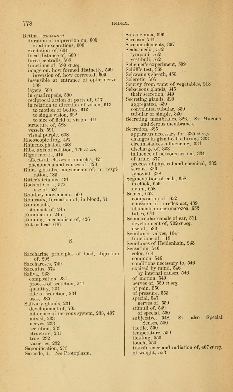 Retina—continued. duration of impression on, 605 of after-sensations, 606 excitation of, 604 focal distance of, 600 fovea centralis, 588 functions of, 599 et seq. image on. how formed distinctly, 599 inversion of, how corrected, 609 insensible at entrance of optic nerve, 588 layers, 588 in quadrupeds, 590 reciprocal action of parts of, 617 in relation to direction of vision, 618 to motion of bodies, 613 to single vision, 622 to size of field of vision, 611 structure of, 588 vessels, 591 visual purple, 608 Rheoscopic frog, 42< Rhinencephalon, 698 Ribs, axis of rotation, 179 et seq. Rigor mortis, 419 affects all classes of muscles, 421 phenomena and causes of, 420 Rima glottidis, movements of, in respi- ration, 183 Ritters tetanus, 431 Rods of Corti, 572 use of, 581 Rotatory movements, 500 Rouleaux, formation of, in blood, 71 Ruminants, stomach of, 245 Rumination, 245 Running, mechanism of, 426 Rut or heat, 646 S. Saccharine principles of food, digestion of, 292 Saccharoses, 749 Sacculus, 574 Saliva, 233 composition, 234 process of secretion, 241 quantity, 234 rate of secretion, 234 uses, 235 Salivary glands, 231 development of, 705 influence of nervous system, 233, 497 mixed, 233 nerves, 233 secretion, 233 structure, 231 true, 232 varieties, 232 Saponification, 27o Sarcode, 1. See Protoplasm. Sarcolemma, 396 Sarcosin, 744 Sarcous elements, 397 Scala media, 572 tympani, 572 vestibuli, 572 Scheiner's experiment, 599 Schiff's test, 368 Schwann's sheath, 450 Sclerotic, 585 Scurvy from want of vegetables, 213 Sebaceous glands, 345 their secretion, 349 Secreting glands, 329 aggregated, 330 convoluted tubular, 330 tubular or simple, 330 Secreting membranes, 326. See Mucous and Serous membranes. Secretion, 325 apparatus necessary for, 325 et seq. changes in gland-cells during, 333 circumstances influencing, 334 discharge of, 333 influence of nervous system, 334 of urine, 377 process of physical and chemical, 332 serous, 326 synovial, 328 Segmentation of cells, 658 in chick, 659 ovum, 658 Semen, 652 composition of, 652 emission of, a reflex act, 489 filaments or spermatozoa, 652 tubes, 641 Semicircular canals of ear, 571 development of, 702 et seq. use of, 580 Semilunar valves, 104 functions of, 118 Semilunes of Heidenhain, 233 Sensation, 546 color, 614 common, 546 conditions necessary to, 546 excited by mind, 546 by internal causes, 546 of motion, 549 nerves of, 550 et seq. of pain, 550 of pressure, 553 special, 547 nerves of, 550 stimuli of, 549 of special, 550 subjective, 548. See also Special Senses, 550 tactile, 550 temperature, 550 tickling, 550 touch, 550 transference and radiation of, Wietseq. of weight, 553
