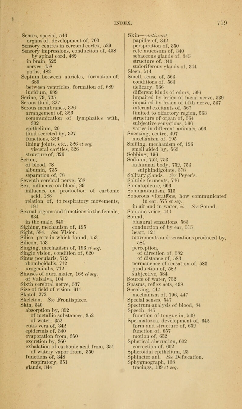 Senses, special, 546 organs of, development of, 700 Sensory centres in cerebral cortex, 529 Sensory impressions, conduction of, 458 by spinal cord, 482 in brain, 522 nerves, 458 paths, 482 Septum between auricles, formation of, 689 between ventricles, formation of, 689 lucid urn. 689 Serine, 79, 735 Serous fluid, 327 Serous membranes, 326 arrangement of, 326 communication of lymphatics with, 302 epithelium, 20 fluid secreted by, 327 functions, 326 lining joints, etc., 326 it seq. visceral cavities, 326 structure of, 326 Serum, of blood, 78 albumin, 735 separation of, 78 Seventh cerebral nerve, 538 Sex, influence on blood, 89 influence on production of carbonic acid, 188 relation of, to respiratory movements, 181 Sexual organs and functions in the female, 634 in the male, 640 Sighing, mechanism of, 195 Sight, 584. See Vision. Silica, parts in which found, 753 Silicon, 753 Singing, mechanism of, 196 et acq. Single vision, condition of, 620 Sinus pocularis, 712 rhomboidalis. 712 urogenitals, 712 Sinuses of dura mater, 162 etscq. Of Valsalva, 104 Sixth cerebral nerve, 537 Size of held of vision, 611 Skatol, 272 Skeleton. See Frontispiece. Skin, 340 absorption by, 352 of metallic substances, 352 of water, 352 cutis vera of, 342 epidermis of. 340 evaporation from, 350 excretion by, 350 exhalation of carbonic acid from, 351 of watery vapor from, 350 functions of, 348 respiratory, 351 glands, 344 Skin—continued. papilla- of. 3-42 perspiration of, 350 rete mucosum of, 340 sebaceous glands of, 345 structure of. 340 sudoriferous elands of, 344 Sleep, 514 Smell, sense of, 563 conditions of, 563 delicacy, 566 different kinds of odors, 566 impaired by lesion of facial nerve, 539 impaired by lesion of fifth nerve, 537 internal excitants of. 567 limited to olfactory region, 563 structure of orpin of, 564 subjective sensations, 566 varies in different animals, 566 Sneezing, centre, 497 mechanism of, 195 Sniffing, mechanism of, 196 smell aided by, 563 Sobbing, 196 Sodium, 752, 753 in human body, 752, 753 sulphindigotate, 378 Solitary glands. See Peyer's. Soluble ferments. 746 Somatopleure, 666 Somnambulism, 515 Sonorous vibrations, how communicated in car, 575 < t seq. in air and in water, ib. See Sound. Soprano voice, 444 Sound, binaural sensations. 5s:: conduction of by ear. 575 heart, 121 movements and sensations produced bv, 584 perception, of direction of, 582 of distance of, 583 permanence of sensation of, 583 production of, 582 subjective. 584 Source of water, 752 Spasms, reflex acts, 498 Speaking, 447 mechanism of, 196, 447 Special senses. 54? Spectrum-analysis of blood, 84 Speech, 447 function of tongue in. 549 Spermatozoa, development of, 642 form and structure of, 652 function of, 657 motion of, 652 Spherical aberration, 602 correction of. 602 Spheroidal epithelium, 23 Sphincter ani. Set Defecation. Sphygmograph, 188 tracings, 189 et seq.