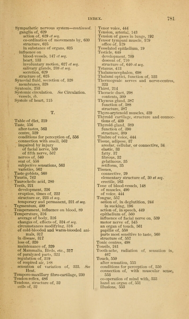 Sympathetic nervous system—continued. ganglia of, 629 action of, 629 >t seq. co-ordination of movements by, 630 structure, 62.} in substance of organs, 625 influence on blood-vessels, 147 et seq. heart, 133 involuntary motion, 627 et seq. salivary glands, 238 et seq. secretion, 629 structure of, 625 Synovial fluid, secretion of, 328 membranes, 328 Syntonin, 2~>o Systemic circulation. See Circulation. Vessels, ib. Systole of heart, 115 T. Table of diet, 219 Taste.. 556 after-tastes, 562 centre, 529 conditions for perception of, 556 connection with smell, 562 impaired by injury of facial nerve, 539 of fifth nerve, 537 nerves of, 540 seat of, 556 subjective sensations, 563 varieties, 562 Taste-goblets, 560 Taurin, 742 Taurocholic acid, 280 Teeth, 221 development, 226 eruption, times of, 222 structure or, 223 et «<<?. temporary and permanent, 221 et seq. Tegmentum, 499 Temperament, influence on blood, 89 Tempernture, 316 average of body, 316 changes of, effects of, 324 et seq. circumstances modifying, 316 of cold-blooded and warm-blooded ani- mals, 317 in disease, 317 loss of, 320 maintenance of, 329 of Mammalia, Birds, etc., 317 of paralyzed parts, 323 regulation of, 319 of respired air, 188 sensation of variation of, 323. See Heat. Temporo-maxillary fibro-cartilage, 230 Tendon-reflex, 486 Tent Ions, structure of, 32 cells of, 32 Tenor voice, 444 Tension, arterial, 143 Tension of gases in lungs, 192 Tensor tympani muscle, 579 office of, 579 Tesselated epithelium, 19 Testicle, 640 development, 709 descent of, 710 structure of, <>40 <t stq. Tetanus, 413 Thalamencephalon, 698 Thalami optici, function of, 523 Thermogenic nerves and nerve-centres, 323 Thirst, 214 Thoracic duct. 298 contents, 309 Thymus gland. 387 function of, 388 structure, 387 Thvro-arytenoid muscles. 439 Thyroid cartilage, structure and connec- tions of, 439 Thyroid-gland. 389 function of, 390 structure, 389 Timbre of voice, 444 Tissue, adipose. 37 areolar, cellular, or connective, 34 elastic, 33 fatty. 37 fibrous, 32 gelatinous. 35 retiform, 35 Tissues, connective, 29 elementary structure of, 30 et seq. erectile, 163 Tone of blood-vessels, 148 of muscles, 490 of voice, 444 Tongue, 557 action of, in deglutition. 244 in sucking, 196 action of, in speech, 449 epithelium of. 560 influence of facial nerve on, 539 motor nerve of, 545 an organ of touch, 561 papillae of, 558 parts most sensitive to taste, 560 structure of, 557 Tonic centres, 498 Tonsils. 241 Tooth-ache, radiation of, sensation in, 467 Touch, 550 after sensation. 565 conditions tor perception of, 550 connection of, with muscular sense, 553 co operation of mind with. 555 hand an organ of, 551 illusions. 558
