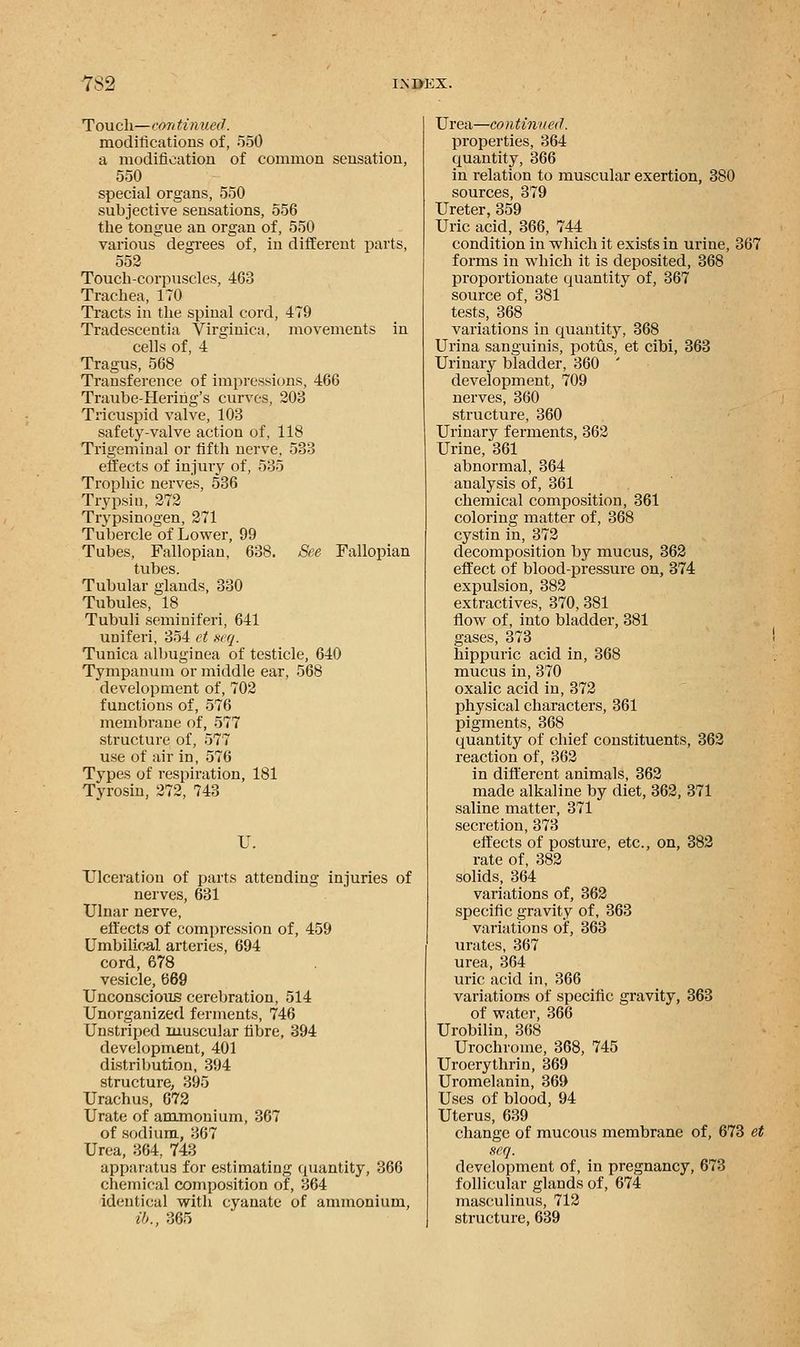 Touch—continued. modifications of, 550 a modification of common sensation, 550 special organs, 550 subjective sensations, 556 the tongue an organ of, 550 various degrees of, in different parts, 552 Touch-corpuscles, 463 Trachea, 170 Tracts in the spinal cord, 479 Tradescentia Virginica, movements in cells of, 4 Tragus, 568 Transference of impressions, 466 Traube-Herihg's curves, 203 Tricuspid valve, 103 safety-valve action of, 118 Trigeminal or fifth nerve, 533 effects of injury of, 535 Trophic nerves, 536 Trypsin, 272 Tripsinogen, 271 Tubercle of Lower, 99 Tubes, Fallopian, 638. See Fallopian tubes. Tubular glands, 330 Tubules, 18 Tubuli seminiferi, 641 uniferi, 354 et seq. Tunica albuginea of testicle, 640 Tympanum or middle ear, 568 development of, 702 functions of, 576 membrane of, 577 structure of, 577 use of air in, 576 Types of respiration, 181 Tyrosin, 272, 743 U. Ulceration of parts attending injuries of nerves, 631 Ulnar nerve, effects of compression of, 459 Umbilical arteries, 694 cord, 678 vesicle, 669 Unconscious cerebration, 514 Unorganized ferments, 746 Unstriped muscular fibre, 394 development, 401 distribution, 394 structure, 395 Urachus, 672 Urate of ammonium, 367 of sodium, 367 Urea, 364, 743 apparatus for estimating quantity, 366 chemical composition of, 364 identical with cyanate of ammonium, lb., 365 Urea—continued. properties, 364 quantity, 366 in relation to muscular exertion, 380 sources, 379 Ureter, 359 Uric acid, 366, 744 condition in which it exists in urine, 367 forms in which it is deposited, 368 proportionate quantity of, 367 source of, 381 tests, 368 variations in quantity, 368 Urina sanguinis, potus, et cibi, 363 Urinary bladder, 360 ' development, 709 nerves, 360 structure, 360 Urinary ferments, 362 Urine, 361 abnormal, 364 analysis of, 361 chemical composition, 361 coloring matter of, 368 cystin in, 372 decomposition by mucus, 362 effect of blood-pressure on, 374 expulsion, 382 extractives, 370, 381 flow of, into bladder, 381 gases, 373 hippuric acid in, 368 mucus in, 370 oxalic acid in, 372 physical characters, 361 pigments, 368 quantity of chief constituents, 362 reaction of, 362 in different animals, 362 made alkaline by diet, 362, 371 saline matter, 371 secretion, 373 effects of posture, etc., on, 382 rate of, 382 solids, 364 variations of, 362 specific gravity of, 363 variations of, 363 urates, 367 urea, 364 uric acid in, 366 variations of specific gravity, 363 of water, 366 Urobilin, 368 Urochrome, 368, 745 Uroerythrin, 369 Uromelanin, 369 Uses of blood, 94 Uterus, 639 change of mucous membrane of, 673 et seq. development of, in pregnancy, 673 follicular glands of, 674 masculinus, 712 structure, 639