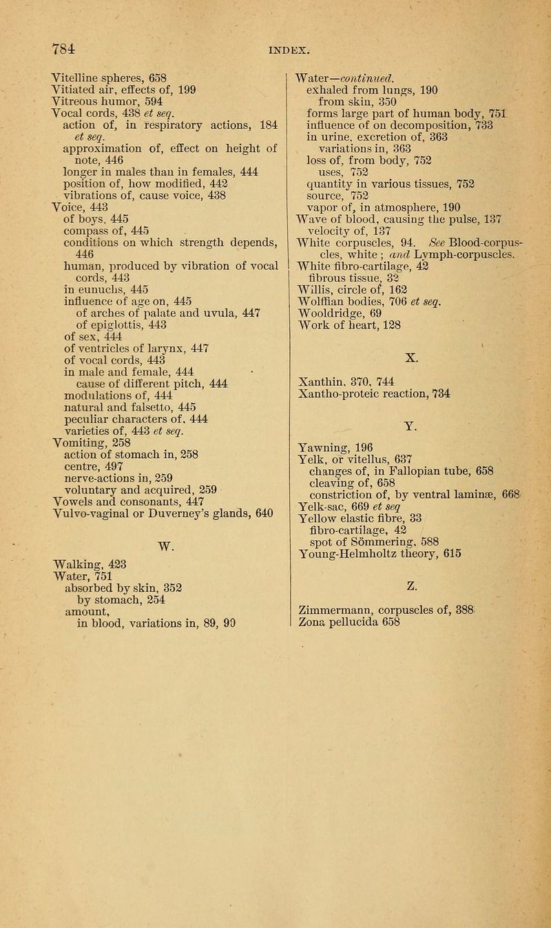 Vitelline spheres, 658 Vitiated air, effects of, 199 Vitreous humor, 594 Vocal cords, 438 et seq. action of, in respiratory actions, 184 et seq. approximation of, effect on height of note, 446 longer in males thau in females, 444 position of, how modified, 442 vibrations of, cause voice, 438 Voice, 443 of boys, 445 compass of, 445 conditions on which strength depends, 446 human, produced by vibration of vocal cords, 443 in eunuchs, 445 influence of age on, 445 of arches of palate and uvula, 447 of epiglottis, 443 of sex, 444 of ventricles of larynx, 447 of vocal cords, 443 in male and female, 444 cause of different pitch, 444 modulations of, 444 natural and falsetto, 445 peculiar characters of. 444 varieties of, 443 et seq. Vomiting, 258 action of stomach in, 258 centre, 497 nerve-actions in, 259 voluntary and acquired, 259 Vowels and consonants, 447 Vulvo-vaginal or Duverney's glands, 640 W. Walking, 423 Water, 751 absorbed by skin, 352 by stomach, 254 amount, in blood, variations in, 89, 90 Water—continued. exhaled from lungs, 190 from skin, 350 forms large part of human body, 751 influence of on decomposition, 733 in urine, excretion of, 363 variations in, 363 loss of, from body, 752 uses, 752 quantity in various tissues, 752 source, 752 vapor of, in atmosphere, 190 Wave of blood, causing the pulse, 137 velocity of, 137 White corpuscles, 94. See Blood-corpus- cles, white; and Lymph-corpuscles. White fibro-cartilage, 4*2 fibrous tissue, 32 Willis, circle of, 162 Wolffian bodies, 706 et seq. Wooldridge, 69 Work of heart, 128 Xanthin. 370, 744 Xantho-proteic reaction, 734 Yawning, 196 Yelk, or vitellus, 637 changes of, in Fallopian tube, 658 cleaving of, 658 constriction of, by ventral laminae, 668 Yelk-sac, 669 et seq Yellow elastic fibre, 33 fibro-cartilage, 42 spot of Sommering, 588 Young-Helmholtz theory, 615 Z. Zimmermann, corpuscles of, 388 Zona pellucida 658