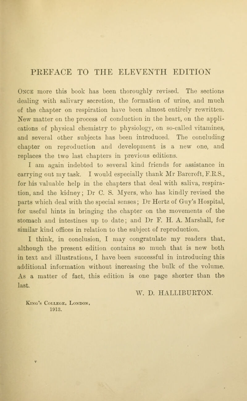 PREFACE TO THE ELEVENTH EDITION Once more this book has been thoroughly revised. The sections dealing with salivary secretion, the formation of urine, and much of the chapter on respiration have been almost entirely rewritten. New matter on the process of conduction in the heart, on the appli- cations of physical chemistry to physiology, on so-called vitamines, and several other subjects has been introduced. The concluding chapter on reproduction and development is a new one, and replaces the two last chapters in previous editions. I am again indebted to several kind friends for assistance in carrying out my task. I would especially thank Mr Barcroft, F.E.S., for his valuable help in the chapters that deal with saliva, respira- tion, and the kidney; Dr C. S. Myers, who has kindly revised the parts which deal with the special senses; Dr Hertz of Guy's Hospital, for useful hints in bringing the chapter on the movements of the stomach and intestines up to date; and Dr F. H. A. Marshall, for similar kind offices in relation to the subject of reproduction. I think, in conclusion, I may congratulate my readers that, although the present edition contains so much that is new both in text and illustrations, I have been successful in introducing this additional information without increasing the bulk of the volume. As a matter of fact, this edition is one page shorter than the last. AV. D. HALLIBUETOX. King's College, London, 1913.