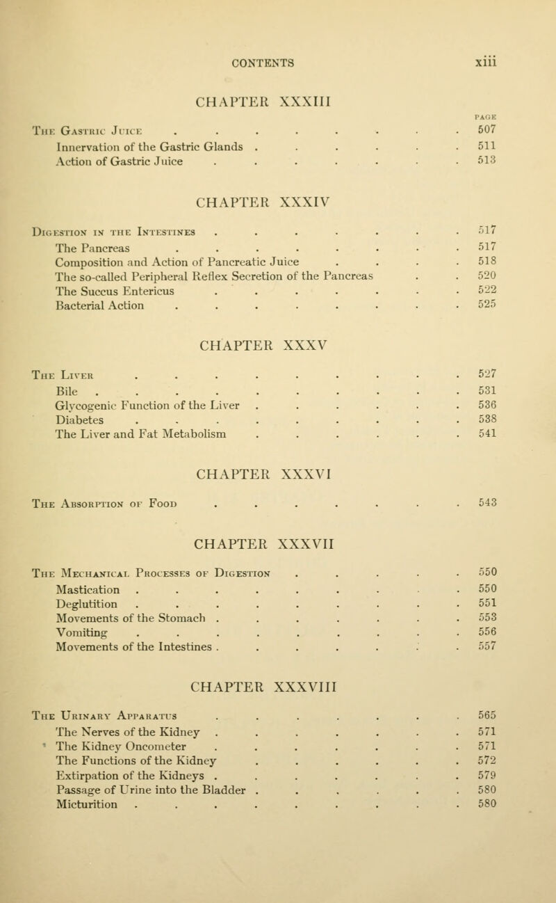 CHAPTER XXXIII TllK GaSIUK JlICE Innervation of the Gastric Glands Action of Gastric Juice PAOK 607 511 513 CHAPTER XXXIV Digestion in the Intestines The Pancreas Composition and Action of Pancreatic Juice The so-called Peripheral Reflex Secretion of the Pancreas The Succus Entericus Bacterial Action ol7 517 518 520 522 525 CHAPTER XXXV The Liver ...... . 527 Bile . 531 Glycogenic Function of the Liver . 536 Diabetes ...... . 538 The Liver and Fat Metabolism 541 CHAPTER XXXVI The Absorption of Food 543 CHAPTER XXXVII The Mechanical Processes of Digestion . 550 Mastication ...... . 550 Deglutition ...... Movements of the Stomach .... . 551 . 553 Vomiting ...... Movements of the Intestines .... . 556 557 CHAPTER XXXVIII The Urinary Apparatus The Nerves of the Kidney ' The Kidne)^ Oncometer The Functions of the Kidney- Extirpation of the Kidneys . Passage of Urine into the Bladder Micturition 565 571 571 572 579 580 580