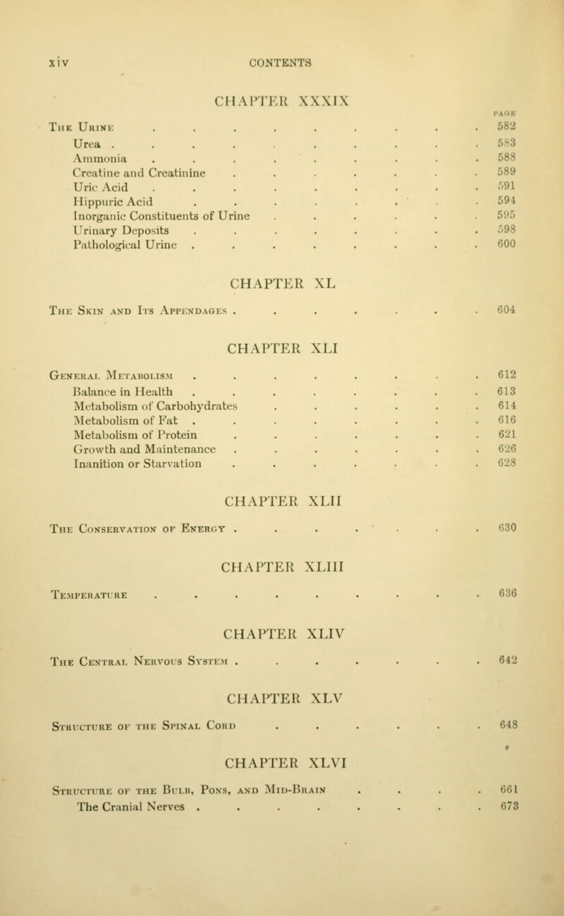 CHAITER XXXIX PAOK TllK UlUNK. ......... 582 Urea 5.H3 Ammonia .... 588 Creatine and Creatinine 589 Uric Acid .... .',91 Hippuric Acid 594 Inorganic Constituents of Urine 595 Urinary Deposits 598 Pathological Urine . 600 CHAPTER XL Tin: Skin and Its Appendages 604 CHAPTER XLI General Metabolis.m ..... . 612 Balance in Health ..... 613 Metabolism of Carbohydrates . 614 Metabolism of Fat ..... . 616 Metabolism of Protein .... . 621 Growth and Maintenance .... . 626 Inanition or Starvation .... . 628 CHAPTER XLH The Conservation of Energy . CHAPTER XLIII Te.mpehatire ..... CHAPTER XLIV The Central Neuvois Svstem . CHAPTER XLV Stricture ok the Spinal Coud CHAPTER XLVI Struciure ok the Bri.it, Pons, and Mid-Bhain The Cranial Nerves .... 630 636 642 64S 661 673