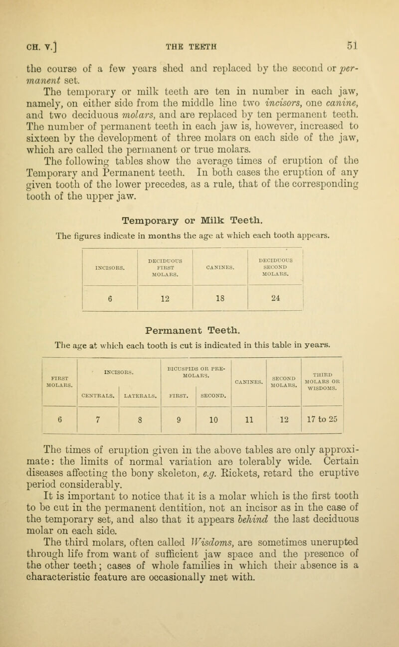 the course of a few years shed and replaced by the second or per- manent set. The temporary or milk teeth are ten in number in each jaw, namely, on either side from the middle line two incisors, one canine, and two deciduous molars, and are replaced by ten permanent teeth. The number of permanent teeth in each jaw is, however, increased to sLxteen by the development of three molars on each side of the jaw, which are called the permanent or true molars. The following tables show the average times of eruption of the Temporary and Permanent teeth. In both cases the eruption of any given tooth of the lower precedes, as a rule, that of the corresponding tooth of the upper jaw. Temporary or Milk Teeth. The figures indicate in months the age at which each tooth appears. INCISORS. DECIDUOUS FIRST MOLARS. CANINES. DECIDUOUS SECOND ; MOLARS. 6 12 18 24 Permanent Teeth. Tlie aiire at which each tooth is cut is indicated in this table in years. FIRST MOLARS. CENTRALS. LATERALS. BICUSPIDS OR PRE- MOLARS. SECOND MOLARS. THIRD MOLARS OR WISDOMS. 10 11 12 17 to 25 The times of eruption given in the above tables are only approxi- mate: the limits of normal variation are tolerably wide. Certain diseases affecting the bony skeleton, e.g. Eickets, retard the eruptive period considerably. It is important to notice that it is a molar which is the first tooth to be cut in the permanent dentition, not an incisor as in the case of the temporary set, and also that it appears behind the last deciduous molar on each side. The third molars, often called Wisdoms, are sometimes unerupted through life from want of sufficient jaw space and the presence of the other teeth; cases of whole families in which their absence is a characteristic feature are occasionally met with.