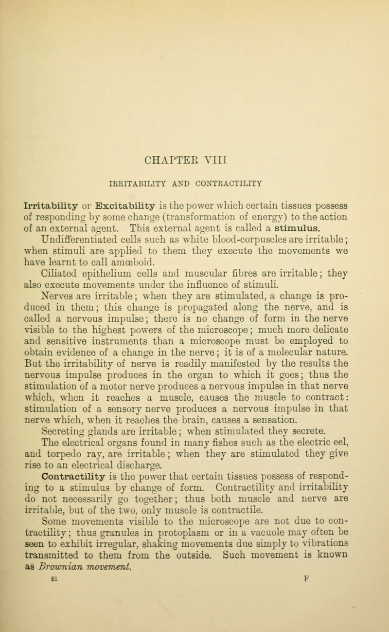 IRRITABILITY AND CONTRACTILITY Irritability or Excitability is the power which certain tissues possess of responding by some change (transformation of energy) to the action of an external agent. This external agent is called a stimulus. Undifferentiated cells such as white blood-corpuscles are irritable; when stimuU are applied to them they execute the movements we have learnt to call amoeboid. CiHated epithehum cells and muscular fibres are irritable; they also execute movements under the influence of stimuli. Nerves are irritable; when they are stimulated, a change is pro- duced in them; this change is propagated along the nerve, and is called a nervous impulse; there is no change of form in the nerve visible to the highest powers of the microscope; much more delicate and sensitive instruments than a microscope must be employed to obtain evidence of a change in the nerve; it is of a molecular nature. But the irritabihty of nerve is readily manifested by the results the nervous impulse produces in the organ to which it goes; thus the stimulation of a motor nerve produces a nervous impulse in that nerve which, when it reaches a muscle, causes the muscle to contract: stimulation of a sensory nerve produces a nervous impulse in that nerve which, when it reaches the brain, causes a sensation. Secreting glands are irritable; when stimulated they secrete. The electrical organs found in many fishes such as the electric eel, and torpedo ray, are irritable; when they are stimulated they give rise to an electrical discharge. Contractility is the power that certain tissues possess of respond- ing to a stimulus by change of form. Contractility and irritability do not necessarily go together; thus both muscle and nerve are irritable, but of the two, only muscle is contractile. Some movements visible to the microscope are not due to con- tractihty; thus granules in protoplasm or in a vacuole may often be seen to exhibit irregular, shaking movements due simply to vibrations transmitted to them from the outside. Such movement is known as Brownian movement.