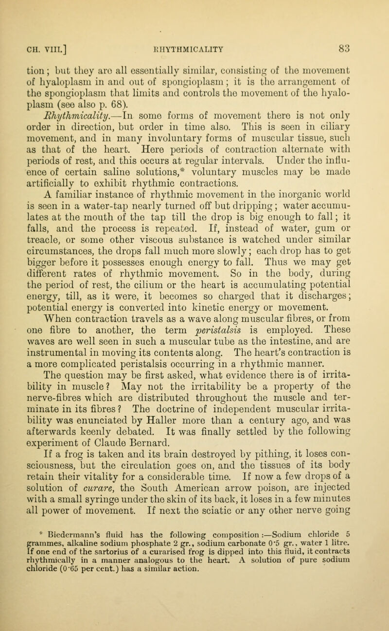 tioii; but thoy aro all essentially similar, cuiisistiiic? of the movement of hyaloplasm in and out of spongioplasm; it is the arrangement of the spongioplasm that limits and controls the movement of the hyalo- plasm (see also p. 68). Rhythviicality.—In some forms of movement there is not only order in direction, but order in time also. This is seen in ciliary movement, and in many involuntary forms of muscular tissue, such as that of the heart. Here periods of contraction alternate with periods of rest, and this occurs at regular intervals. Under the influ- ence of certain saline solutions,* voluntary muscles may be made artificially to exhibit rhythmic contractions. A familiar instance of rhythmic movement in the inorganic world is seen in a water-tap nearly turned off but dripping; water accumu- lates at the mouth of the tap till the drop is big enough to fall; it falls, and the process is repeated. If, instead of water, gum or treacle, or some other viscous substance is watched under similar circumstances, the drops fall much more slowly; each drop has to get bigger before it possesses enough energy to fall. Thus we may get different rates of rhythmic movement. So in the body, during the period of rest, the cilium or the heart is accumulating potential energy, till, as it were, it becomes so charged that it discharges; potential energy is converted into kinetic energy or movement. When contraction travels as a wave along muscular fibres, or from one fibre to another, the term peristalsis is employed. These waves are well seen in such a muscular tube as the intestine, and are instrumental in moving its contents along. The heart's contraction is a more complicated peristalsis occurring in a rhythmic manner. The question may be first asked, what evidence there is of irrita- bility in muscle? May not the irritability be a property of the nerve-fibres which are distributed throughout the muscle and ter- minate in its fibres ? The doctrine of independent muscular irrita- bility was enunciated by Haller more than a century ago, and was afterwards keenly debated. It was finally settled by the following experiment of Claude Bernard. If a frog is taken and its brain destroyed by pithing, it loses con- sciousness, but the circulation goes on, and the tissues of its body retain their vitality for a considerable time. If now a few drops of a solution of curare, the South American arrow poison, are injected with a small syringe under the skin of its back, it loses in a few minutes all power of movement. If next the sciatic or any other nerve going * Biedermann's fluid has the following composition:—Sodium chloride 5 grammes, alkaline sodium phosphate 2 gr., sodium carbonate 0*5 gr., water 1 litre. If one end of the sartorius of a curarised frog is dipped into this fluid, it contracts rhythmically in a manner analogous to the heart. A solution of pure sodium chloride (O'tJo per cent.) has a similar action.