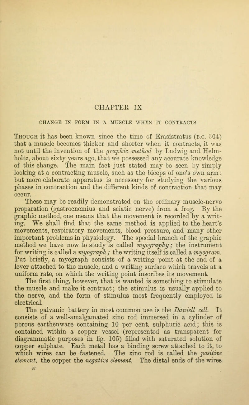 CHANGE IN FORM IN A MUSCLE WHEN IT CONTRACTS Though it has been known since the time of Erasistratus (B.C. 804) that a muscle becomes thicker and shorter when it contracts, it was not until the invention of the graphic method by Ludwig and Helm- holtz, about sixty years ago, that we possessed any accurate knowledge of this change. The main fact just stated may be seen by simply looking at a contracting muscle, such as the biceps of one's own arm; but more elaborate apparatus is necessary for studying the various phases in contraction and the different kinds of contraction that may occur. These may be readily demonstrated on the ordinary muscle-nerve preparation (gastrocnemius and sciatic nerve) from a frog. By the graphic method, one means that the movement is recorded by a writ- ing. We shall find that the same method is applied to the heart's movements, respiratory movements, blood pressure, and many other important problems in physiology. The special branch of the graphic method we have now to study is called myography; the instrument for writing is called a myograph ; the writing itself is called a myogram. Put briefly, a myograph consists of a writing point at the end of a lever attached to the muscle, and a writing surface which travels at a uniform rate, on which the writing point inscribes its movement. The first thing, however, that is wanted is something to stimulate the muscle and make it contract; the stimulus is usually apphed to the nerve, and the form of stimidus most frequently employed is electrical. The galvanic battery in most common use is the Daniell cell. It consists of a well-amalgamated zinc rod immersed in a cylinder of porous earthenware containing 10 per cent, sulphuric acid; this is contained within a copper vessel (represented as transparent for diagrammatic purposes in fig. 105) filled with saturated solution of copper sulphate. Each metal has a binding screw attached to it, to which wires can be fastened. The zinc rod is caUed the positive element, the copper the tiegative eUvient. The distal ends of the wires S7