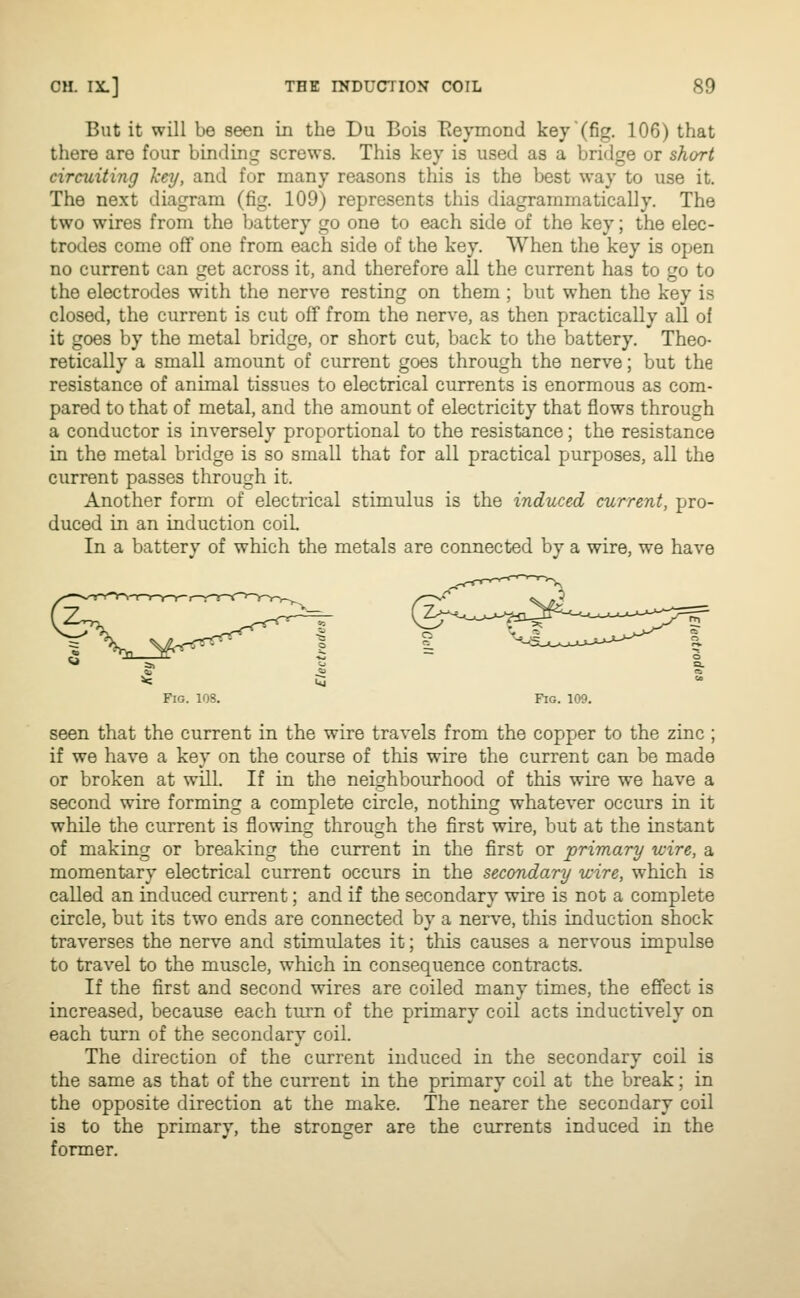 But it will be seen in the Du Bois Reymond 'kej'(fig. 106) that there are four binding screws. This key is used as a bridge or short circuiting key, and for many reasons this is the best way to use it. The next diagram (fig. 109) represents this diagrammatically. The two wires from the battery go one to each side of the key; the elec- trodes come off one from each side of the key. When the key is open no current can get across it, and therefore all the current has to go to the electrodes with the nerve resting on them ; but when the key is closed, the current is cut off from the nerve, as then practically all of it goes by the metal bridge, or short cut, back to the battery. Theo- retically a small amount of current goes through the nerve; but the resistance of animal tissues to electrical currents is enormous as com- pared to that of metal, and the amount of electricity that flows through a conductor is inversely proportional to the resistance; the resistance in the metal bridge is so small that for all practical purposes, all the current passes through it. Another form of electrical stimulus is the induced current, pro- duced in an induction coiL In a battery of which the metals are connected by a wire, we have Fig. 108. Fig. 109. seen that the current in the wire travels from the copper to the zinc ; if we have a key on the course of this wire the current can be made or broken at will. If in the neighbourhood of this wire we have a second wire forming a complete circle, nothing whatever occurs in it while the current is flowing through the first wire, but at the instant of making or breaking the current in the first or primary wire, a momentary electrical current occurs in the secondary wire, which is called an induced current; and if the secondary wire is not a complete circle, but its two ends are connected by a nerve, this induction shock traverses the nerve and stimulates it; this causes a nervous impulse to travel to the muscle, which in consequence contracts. If the first and second wires are coiled many times, the effect is increased, because each turn of the primary coil acts inductively on each turn of the secondary coil. The direction of the current induced in the secondary coil is the same as that of the current in the primary coil at the break; in the opposite direction at the make. The nearer the secondary coil is to the primary, the stronger are the currents induced in the former.