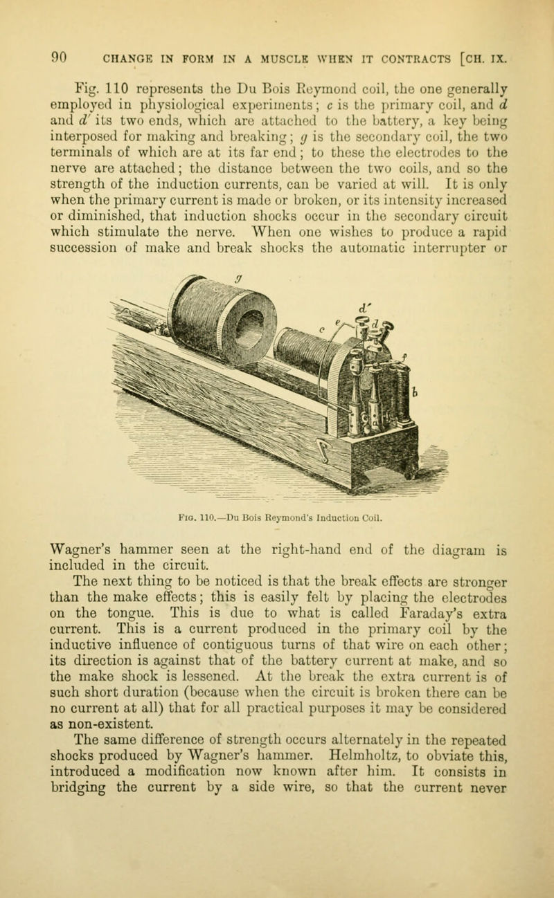 Fig. 110 roprcsonts the Du Bois licymoiid coil, the one generally employed in physiological experiments; c is the primary coil, and d and d' its two ends, which are attached to the battery, a key being interposed for making and breaking; g is the secondary coil, the two terminals of which are at its far end; to these the electrodes to the nerve are attached; the distance between the two coils, and so the strength of the induction currents, can be varied at will. It is only when the primary current is made or broken, or its intensity increased or diminished, that induction shocks occur in the secondary circuit which stimulate the nerve. When one wishes to produce a rapid succession of make and break shocks the automatic interrupter or Fio. 110.—Du Bois Reymond's Induction Coil. Wagner's hammer seen at the right-hand end of the diagram is included in the circuit. The next thing to be noticed is that the break effects are stronger than the make effects; this is easily felt by placing the electrodes on the tongue. This is due to what is called Faraday's extra current. This is a current produced in the primary coil by the inductive influence of contiguous turns of that wire on each other; its direction is against that of the battery current at make, and so the make shock is lessened. At the break the extra current is of such short duration (because when the circuit is broken there can be no current at all) that for all practical purposes it may be considered as non-existent. The same difference of strength occurs alternately in the repeated shocks produced by Wagner's hammer. Helmholtz, to obviate this, introduced a modification now known after liim. It consists in bridging the current by a side wire, so that the current never