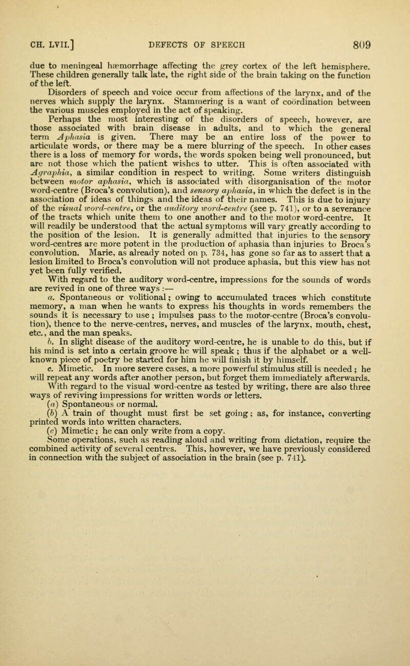 due to ineiiinfreal h.Temorrhage affecting the fj^rey cortex of the left hemisphere. These children generally talk late, the riglit side of the brain taking on the function of the left. Disorders of speech and voice occur from affections of the larynx, and of the nerves which supply the larynx. Stammering is a want of cocirdination between the various muscles employed in the act of speaking. Perhaps the most interesting of the disorders of speech, however, are those associated with brain disease in adults, and to which the general term ^}ih((sia is given. There may be an entire loss of the power to articulate words, or there may be a mere blurring of the speech. In other cases there is a loss of memory for words, the words spoken being well pronounced, but are not those wliich the patient wishes to utter. This is often associated with At/raphia, a similar condition in respect to writing. Some writers distinguish between motor aphasia, which is associated with disorganisation of the motor word-centre (Broca's convolution), and sensory apliasia, in which the defect is in the association of ideas of things and the ideas of their names. This is due to injury of the visual word-centre, or the auditory %coril^centre (see p. 741), or to a severance of the tracts which unite them to one another and to the motor word-centre. It will readily be understood that the actual symptoms will vary greatly according to the position of the lesion. It is generally admitted that injuries to the sensory word-centres are more potent in the production of aphasia than injuries to Broca's convolution. Marie, as already noted on p, 734, has gone so far as to assert that a lesion limited to Broca's convolution will not produce aphasia, but this view has not yet been fully verified. With regard to the auditory word-centre, impressions for the sounds of words are revived in one of three ways :— a. Spontaneous or volitional; owing to accumulated traces which constitute memory, a man when he wants to express his thoughts in words remembers the sounds it is necessary to use ; impulses pass to the motor-centre (Broca's convolu- tion), thence to the nerve-centres, nerves, and muscles of the larynx, mouth, chest, etc., and the man speaks. />. In slight disease of the auditory word-centre, he is unable to do this, but if his mind is set into a certain groove he will speak ; thus if the alphabet or a well- known piece of poetry be started for him he will finish it by himself. c. Mimetic. In more severe cases, a more powerful stimulus still is needed ; he will repeat any words after another person, but forget them immediately afterwards. With regard to the visual word-centre as tested by writing, there are also three ways of reviving impressions for written words or letters. (f() Spontaneous or normal. (6) A train of thought must first be set going; as, for instance, converting printed words into written characters. {c) Mimetic; he can only write from a copy. Some operations, such as reading aloud and writing from dictation, require the combined activity of several centres. This, however, we have previously considered in connection with the subject of association in the brain (see p. 741).