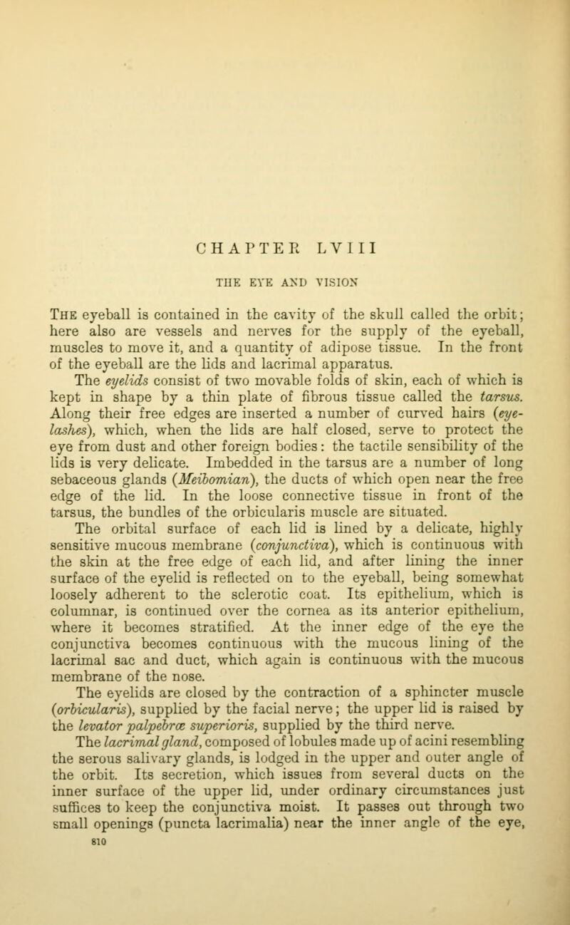 THE EYE AND VISION The eyeball is contained in the cavity of the skull called the orbit; here also are vessels and nerves for the supply of the eyeball, muscles to move it, and a quantity of adipose tissue. In the front of the eyeball are the lids and lacrimal apparatus. The eyelids consist of two movable folds of skin, each of which is kept in shape by a thin plate of fibrous tissue called the tarsus. Along their free edges are inserted a number of curved hairs {eye- lashes), which, when the lids are half closed, serve to protect the eye from dust and other foreign bodies: the tactile sensibility of the lids is very delicate. Imbedded in the tarsus are a number of long sebaceous glands {Meibomian), the ducts of which open near the free edge of the lid. In the loose connective tissue in front of the tarsus, the bundles of the orbicularis muscle are situated. The orbital surface of each lid is lined by a delicate, highly sensitive mucous membrane {conjunctiva), which is continuous with the skin at the free edge of each lid, and after lining the inner surface of the eyelid is reflected on to the eyeball, being somewhat loosely adherent to the sclerotic coat. Its epithelium, which is columnar, is continued over the cornea as its anterior epithelium, where it becomes stratified. At the inner edge of the eye the conjunctiva becomes continuous with the mucous lining of the lacrimal sac and duct, which again is continuous with the mucous membrane of the nose. The eyelids are closed by the contraction of a sphincter muscle {orbicularis), supplied by the facial nerve; the upper lid is raised by the levator palpebrce superioris, supplied by the third nerve. The lacrimal gland, composed of lobules made up of acini resembling the serous salivary glands, is lodged in the upper and outer angle of the orbit. Its secretion, which issues from several ducts on the inner surface of the upper lid, imder ordinary circumstances just sufiBces to keep the conjunctiva moist. It passes out through two small openings (puncta lacrimaKa) near the inner angle of the eye,