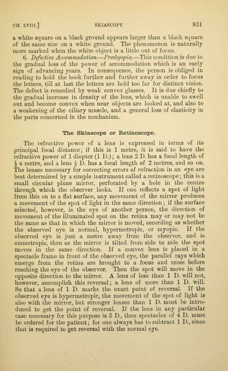 a white square on a black ground appears larger than a black sijuare of the same size on a white ground. The phenomenon is naturally more marked when the white object is a little out of focus. G. Defective Accommodation—Presbyopia.—This condition is due to the gradual loss of the power of accommodation which is an early sign of advancing years. In consequence, the person is obliged in reading to hold the book further and further away in order to focus the letters, till at last the letters are held too far for distinct vision. The defect is remedied by weak convex glasses. It is due chiefly to the gradual increase in density of the lens, which is unable to swell out and become convex when near objects are looked at, and also to a weakening of the ciliary muscle, and a general loss of elasticity in the parts concerned in the mechanism. The Skiascope or Retinoscope. The refractive power of a lens is expressed in terms of its principal focal distance; if this is 1 metre, it is said to have the refractive power of 1 diopter (1 D.); a lens 2 D. has a focal length of ^ a metre, and a lens ^ 1). has a focal length of 2 metres, and so on. The lenses necessary for correcting errors of refraction in an eye are best determined by a simple instrument called a retinoscope ; this is a small circular plane mirror, perforated by a hole in the centre through which the observer looks. If one reflects a spot of light from this on to a flat surface, any movement of the mirror produces a movement of the spot of light in the same direction; if the surface selected, however, is the eye of another person, the direction of movement of the illuminated spot on the retina may or may not be the same as that in which the mirror is moved, according as whether the observed eye is normal, hypermetropic, or myopic. If the observed eye is just a metre away from the observer, and is emmetropic, then as the mirror is tilted from side to side the spot moves in the same direction. If a convex lens is placed in a spectacle frame in front of the observed eye, the parallel rays which emerge from the retina are brought to a focus and cross before reaching the eye of the observer. Then the spot will move in the opposite direction to the mirror. A lens of less than 1 D. will not, however, accomplish this reversal; a lens of more than 1 D. will. So that a lens of 1 D. marks the exact point of reversal. If the observed eye is hypermetropic, the movement of the spot of light is also with the mirror, but stronger lenses than 1 D. must be intro- duced to get the point of reversal. If the lens in any particular case necessary for this purpose is 5 D., then spectacles of 4 D. must be ordered for the patient; for one always has to subtract 1 D., since that is required to get reversal with the normal eye.