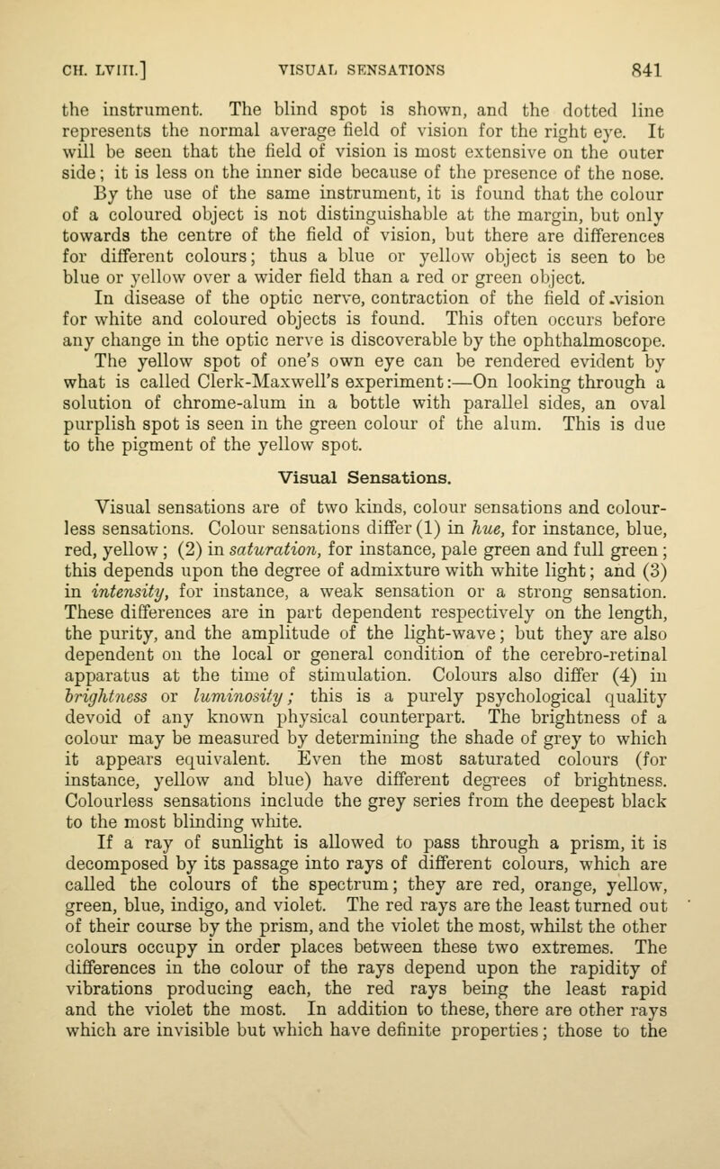 the instrument. The blind spot is shown, and the dotted line represents the normal average field of vision for the right eye. It will be seen that the field of vision is most extensive on the outer side; it is less on the inner side because of the presence of the nose. By the use of the same instrument, it is found that the colour of a coloured object is not distinguishable at the margin, but only towards the centre of the field of vision, but there are differences for different colours; thus a blue or yellow object is seen to be blue or yellow over a wider field than a red or green object. In disease of the optic nerve, contraction of the field of .vision for white and coloured objects is found. This often occurs before any change in the optic nerve is discoverable by the ophthalmoscope. The yellow spot of one's own eye can be rendered evident by what is called Clerk-Maxwell's experiment:—On looking through a solution of chrome-alum in a bottle with parallel sides, an oval purplish spot is seen in the green colour of the alum. This is due to the pigment of the yellow spot. Visual Sensations. Visual sensations are of two kinds, colour sensations and colour- less sensations. Colour sensations differ (1) in hue, for instance, blue, red, yellow; (2) in saturation, for instance, pale green and full green; this depends upon the degree of admixture with white light; and (3) in intensity, for instance, a weak sensation or a strong sensation. These differences are in part dependent respectively on the length, the purity, and the amplitude of the light-wave; but they are also dependent on the local or general condition of the cerebro-retinal apparatus at the time of stimulation. Colours also differ (4) in brightness or luminosity; this is a purely psychological quality devoid of any known physical counterpart. The brightness of a colour may be measured by determining the shade of grey to which it appears equiv^alent. Even the most saturated colours (for instance, yellow and blue) have different degrees of brightness. Colourless sensations include the grey series from the deepest black to the most blinding wliite. If a ray of sunlight is allowed to pass through a prism, it is decomposed by its passage into rays of different colours, which are called the colours of the spectrum; they are red, orange, yellow, green, blue, indigo, and violet. The red rays are the least turned out of their course by the prism, and the violet the most, whilst the other colours occupy in order places between these two extremes. The differences in the colour of the rays depend upon the rapidity of vibrations producing each, the red rays being the least rapid and the violet the most. In addition to these, there are other rays which are invisible but which have definite properties; those to the