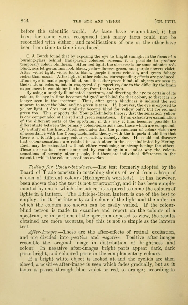 before the scientific world. As facts have accumulated, it has beeu for some years recognised that many facts could not be reconciled with either; and modifications of one or the other have been from time to time introduced. C. J. Hurch found that by exposing the eye to bright sunhght in the focus of a burning-glass behind transparent coloured screens, it is possible to produce temporary colour blindness. After red hght, the observer is for some minutes red- blind, scarlet geraniums look black, yellow Howers green, and purple flowers violet After violet light, violet looks black, purple flowers crimson, and green foliage richer than usual. After light of other colours, corresponding effects are produced. If one eye is made purple-blind, and the other green-blind, all objects are seen in their natural colours, but in exaggerated perspective, due to the difficulty the brain experiences in combining the images from the two eyes. By using a brightly-illuminated spectrum, and directing the eye to certain of its colours, the eye in time becomes fatigued and bhnd for that colour, so that it is no longer seen in the spectrum. Thus, after green blindness is induced the red appears to meet the blue, and no green is seen. If, however, the eye is exposed to yellow light, it does not similarly become blind for yellow only, but for red and green too. This supports the Young-Helmholtz theory, that the sensation yellow is one compounded of the red and green sensations. By an exhaustive examination of the different parts of the spectrum, in this way it thus becomes possible to differentiate between the primary colour-sensations and those which are compound. By a study of this kind, Burch concludes that the phenomena of colour vision are in accordance with the Young-Helmholtz theory, with the iniportant addition that there is a fourth primary colour-sensation, namely, blue. He could not discover that colour-sensations are related to each other in the sense indicated by Hering. Each may be exhausted without either weakening or strengthening the others. These observations were confirmed by examining in a similar way the colour- sensations of seventy other people, but there are individual differences in the extent to which the colour-sensations overlap. Testing for Golour-Uindness.—The test formerly adopted by the Board of Trade consists in matching skeins of wool from a heap of skeins of different colours (Holmgren's worsteds). It has, however, been shown that the test is not trustworthy, and it has been supple- mented by one in which the subject is required to name the colours of lights in a lantern. The Edridge-Green lantern is one of the best to employ; in it the intensity and colour of the light and the order in which the colours are shown can be easily varied. If the colour- blind person is made to examine and report on the colours of a spectrum, or in portions of the spectrum exposed to view, the results obtained are more accurate, but this is not so simple as the lantern test. After-Images.—These are the after-effects of retinal excitation, and are divided into positive and negative. Positive after-images resemble the original image in distribution of brightness and colour. In negative after-images bright i:)arts appear dark, dark parts bright, and coloured parts in the complementary colours. If a bright white object is looked at, and the eyelids are then closed, a positive after-image is seen which fades gradually, but as it fades it passes through blue, violet or red, to orange; according to