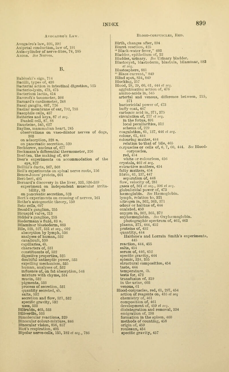 Avo<iAr>Ro's Law. Avogailro's law, 32(), 39J Axipeial comluction, law of, 191 Axia-cylinder of nerve-libre, 74,185 Axons. !Sc( Nurvo.s. B. Uabiiiski's sign, 711 Bacilli, types ol, 43S Bacterial action in intestinal digestion, 'jiiS Uacterio-lysin, 473, 475 13acterinm lactis, 414 Baicroft's tonometer, 306 Barnard's cardiometer, 248 Basal ganglia, (587, 720 Basilar membrane of ear, 7'J2, 793 BasopliUe cells, 457 Batteries and keys, S7 ct $eq. Danlell cell, 87, 88 Bausteine, 545, (527 Bayliss, mammalian heart, 245 observations on vaso-dilator nerves of dogs, 303 on adsorption, 328 n. on pancreatic secretion, 520 Bechterew, nucleus of, 677 Beckmann's differential thermometer, 326 Beef-tea, the making of, 489 Beer's experiments on accommodation of the eye, 827 Bellini's ducts, 567, 568 Bell's experiments on spinal nerve roots, 156 Bence-Jones' protein, 601 Beri-beri, 491 Bernard's discovery in the liver, 331, 536-539 experiment on independent muscular irrita- bUity, 83 on pancreatic secretion, 523 Bert's experiments on crossing of nerves, 161 Bethe's autogenetic theory, 150 Betz cells, 697 Bezold's ganglion, 255 Bicuspid valve, 213 Bidder's ganglion, 255 Biedermann's fluid, 83 n. Bilaminar blastoderm, 8S3 Bile, 525, 527, 531 tt seq., 602 absorption by lymph, 536 analyses of human, 532 canaliculi, 530 capillaries, ib. characters of, 531 constituents of, 532 digestive properties, 525 doubtful antiseptic power, 533 expelling mechanism, 535 human, analyses of, 532 influence of, on fat absorption, o-l8 mixture with chyme, 534 mucia, 532 pigments, 533 process of secretion, 531 quantity secreted, ib. salts, 532 secretion and flow, 531, 532 specific gravity, 532 uses, 533 BUlrubln, 465, 533 BUiverdln, 533 Bimolecular reactions, 329 Binocular colour-mixture, 846 Binocular vision, 856, 857 Biot's respiration, 405 Bipolar nerve-ceUs, 155,182 et seq., 786 Bl.OOD-CORPUSCLES, RKD. Birth, changes after, 894 Biuret reaction, 425 Black-wator fever, 603 Bladder, epithelium of, 22 Bladder, urinary. Sec Urinary bladder. Blastocyst, blastoderm, blastula, bilaminar, 883 et seq. Blastosphere, 881  Blaze current, 849 Blind spot, 834, 849 Blocking, 257 Blood, 28, 29, 60, 61, 444 et seq. agglutinatint; action of, 476 amino-acids in, 545 arterial and venous, dill'erence between, 215, 371 bactericidal power of, 473 bufl'y coat, 447 carbonic acid in, 371, 375 circulation of, 227 et seq. in the fcetus, 891 local peculiarities, 312 schema of, 229 coagulation, 61, 137, 446 et seq. colour, 61, 444 colouring matter, 444 relation to that of bUe, 465 corpuscles or cells of, 6, 7, 00, 444. See Blood- corpuscles, red, 454 white or colourless, 456 crystals, 462 et seq. extractive matters, 454 fatty matters, 454 fibrin, 61, 137, 447 separation of, 448 flow, velocity of, 281 gases of, 361 et seq., 396 et seq. globulicidal power of, 473 haemoglobin. See Ilajmoglobin. lymph, relation to, 321 nitrogen in, 362, 363, 371 odour or halitus of, 444 oxalated, 450 oxygen in, 362, 305, 372 oxyhaemoglobin. See Oxyhccmoglobin. photographic spectrum of, 402, 463 plasma, 371, 444, 452 proteins of, 452 quantity, 444 Haldane's and Lorratn Smith's experiments, 445 reaction, 444, 455 salts, 454 serum of, 446, 452 specific gravity, 444 splenic, 334, 335 structural composition, 454 taste, 444 temperature, ib. tests for, 472 transfusion of, 319 in the urine, 603 venous, 01 Blood-corpuscles, red, 61, 297, 454 action of reagents on. 455 et seq chemistry of, 461 composition of, 461 development of, 459 et srq. disintegration and removal, 334 emigration of, 298 formation in the spleen, 460 methods of counting, 458 origin of, 459 rouleaux, 464 specific gravity, 457