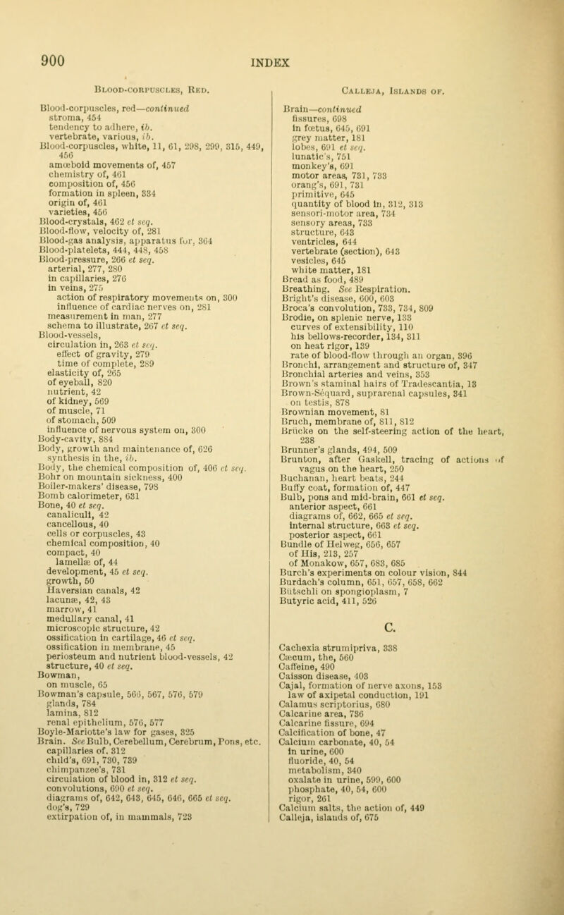 Blood-corpuscles, Red. Ulooii-corpuscles, red—continued stroma, 45t teii<l(Micy to ailliero, ih. vertebrate, variuus, ib. lilood-corpuscles, white, 11, 01, liOS, 299, 315, 449, 4,'j() amcebold movements of, 457 chftinislry of, 401 composition of, 450 formation in spleen, 334 origin of, 401 varieties, 450 Hlood-crystuls, 402 ct .si7;. Hlood-flow, velocity of, 281 lilood-j;a3 analysis, apparatus fur, 304 Ulood-platelets, 444, 44S, 458 Blood-pressure, 206 et seq. arterial, 277, 280 in capillaries, 270 in veins, 275 action of respiratory movements on, 300 influence of cardiac nerves on, 281 measurement in man, 277 schema to illustrate, 207 ct scq. Blood-vessels, circulation in, 203 e( skj. effect of gravity, 279 time of complete, 289 elasticity of, 205 of eyeball, 820 nutrient, 42 of kidney, 569 of muscle, 71 of stomach, 509 influence of nervous system on, 300 Body-cavity, 884 Body, growth and maintenance of, 020 synthesis in the, lb. Body, the chemical composition of, 400 ct saj. Bohr on mountain sickness, 400 Boiler-makers' disease, 798 Bomb calorimeter, 031 Bone, 40 et scq. canalicull, 42 cancellous, 40 cells or corpuscles, 43 chemical composition, 40 compact, 40 lamellae of, 44 development, 45 ct seq. growth, 50 Haversian canals, 42 lacunfE, 42, 43 marrow, 41 medullary canal, 41 microscopic structure, 42 ossitication In cartilage, 40 ct scq. ossilication in menibrane, 45 periosteum and nutrient blood-vessels, 42 structure, 40 et seq. Bowman, on muscle, 05 Bowman's capsule, 50i3, 567, 570, 579 glands, 784 lamina, 812 renal epitlielium, 670, 677 Boyle-Mariotte's law for gases, 325 Brain. Set'Bulb, Cerebellum, Cerebrum, Pons, etc. capillaries of. 312 child's, 091, 730, 739 cliimpaTizee's, 731 circulation of blood in, 312 et seq. convolutions, 090 et seq. diagrams of, 642, 043, 645, 646, 665 et scq. dog's, 729 extirpation of, in nuiuimals, 723 Calleja, Islands of. Brain—continued (issures, 698 in fuitus, 645, 091 grey matter, 181 lobes, 691 et scq. lunatic's, 751 monkey's, 691 motor areas, 731, 733 orang's, 091, 731 primitive, 045 quantity of blood in, 312, 313 8ensori-iM(jtor area, 734 S(!nsory areas, 733 structure, 043 ventricles, 644 vertebrate (section), 043 vesicles, 645 white matter, 181 Bread as food, 489 Breathing. See Respiration. Bright's disease, 600, 603 Broca's convolution, 733, 734, 809 Brodie, on splenic nerve, 133 curves of extensibility, 110 his bellows-recorder, 134, 311 on heat rigor, 139 rale of blood-flow through an organ, 396 Bronchi, arrangement and structure of, 347 Bronchial arteries and veins, 353 Brown's slaminal hairs of 'I'radescantia, 13 Brown-Sripiurd, su[)rarenal capsules, 341 oil testis, 878 Brownian movement, 81 Bruch, membrane of, 811, 812 Briicke on the self-steering action of the lieart, 238 Brunner's glands, 494, 509 Brunton, after Gaskell, tracing of actions -.f vagus on the heart, 250 Buchanan, heart beats, 244 Buffy coat, formation of, 447 Bulb, pons and mid-brain, 661 et scq. anterior aspect, 601 diagrams of, 662, 665 et scq. internal structure, 663 ct scq. posterior aspect, 601 Bundle of Ilelweg, 656, 657 of His, 213, 257 of Monakow, 057, 683, 685 Burch's exjjeriments on colour vision, 844 Burdach's column, 051, 057, 058, 662 Biitschli on spoiigioplasm, 7 Butyric acid, 411, 520 Cachexia strumipriva, 338 Cfficum, the, 500 Caffeine, 490 Caisson disease, 403 Cajal, formation of nerve axons, 153 law of axipetal conduction, 191 Calamus scriptorius, 080 Calcariue area, 786 Calcarino fissure, 694 Calcification of bone, 47 Calcium carbonate, 40, 54 In urine, 600 fluoride, 40, 54 metabolism, 340 oxalate in urine, 599, 000 phosphate, 40, 54, 600 rigor, 201 Calcium salts, the action of, 449 Calleja, islands of, 675