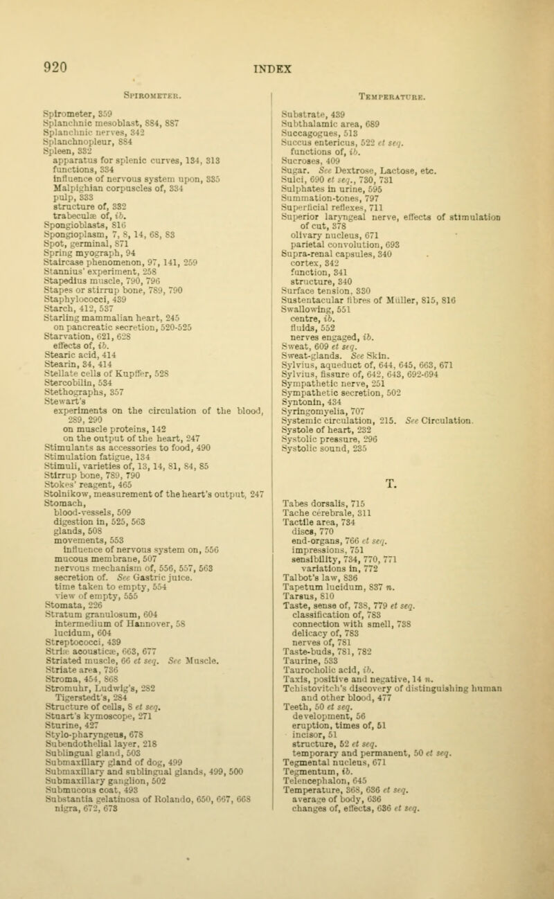 Spirometer. Spirometer, 359 Splanchnic mesoblast, S84, 887 Splanclinii- nerves, 342 Splanchnopleur, SS4 Spleen, 332 apparatus for splenic cun-es, 134, 313 functions, 334 Influence of nervous system upon, 335 Mali)it.'hian corpuscles of, 334 pulp, 333 structure of, 382 trabecula of, ib. Spongioblasts, 810 Spongioplasm, 7, 8, 14, 68, 83 Spot, germinal, 871 Spring myograph, 94 Staircase phenomenon, 97, 141, 259 Stannius' experiment, 258 Stapedius muscle, 790, 796 Stapes or stirrup bone, 789, 790 Staphylococci, 439 Starch, 412, 537 Starling mammalian heart, 245 on pancreatic secretion, 520-525 Starvation, 621, 62S effects of, ib. Stearic acid, 414 Stearin, 84, 414 Stellate cells of Kupffer, 528 StercobUln, 534 Stethographs, 357 Stewart's experiments on the circulation of the blood, 289, 290 on muscle proteins, 142 on the output of the heart, 247 Stimulants as accessories to food, 490 Stimulation fatigue, 134 Stimuli, varieties of, 13,14, 81, 84, 85 Stirrup bone, 780, T90 Stokes' reagent, 465 Stolnikow, measurement of the heart's output, 247 Stomach, blood-vessels, 509 digestion in, 525, 563 glands, 508 movements, 553 Influence of nervous system on, 55C mucous membrane, 507 nervous mechanism of, 556, 557, 563 secretion of. See Gastric juice. time taken to empty, 554 view of empty, 555 StomaU, 226 Stratum granulosum, 604 intermedium of Hannover, 58 lucldum, 604 Streptococci, 439 Strlic acousticje, 663, 677 Striated muscle, 66 et seq. Sec Muscle. Striate area, 736 Stroma, 454, SOS Stromuhr, Ludwig's, 282 Tigeratedfs, 2S4 Structure of cells, S et seq. Stnart's kymoscope, 271 Sturine, 427 Stylo-pharj-ngeos, 678 Subendothelial layer, 218 Sublingual glami.'oOS Submaxillar}' gland of dog, 499 Submaxillary and sublingual glands, 499, 500 Submaxillary ganglion, 502 Submucous coat, 493 Substantia gelatinosa of Rolando, 650, 667, 668 nigra, 672, 673 TKMPERATrRK. Substrate, 439 Subthalamic area, 689 Succagogues, 513 Succus entericus, 522 el seq. functions of, ib. Sucroaes, 409 Sugar. See Dextrose, Lactose, etc. Sulci, 690 et seq., 730, 731 Sulphates in urine, 595 Summation-tones, 797 Supnrlicial reflexe.s, 711 Superior larj-ngeal nerve, effects of stimulation of cut, 378 olivary nucleus, 671 parietal convolution, 693 Supra-renal capsules, 340 cortex, 342 function, 341 structure, 340 Surface tension, 330 Sustentacular libres of Mailer, 815, 816 Swallowing, 551 centre, ib. fluids, 552 nerves engaged, ib. Sweat, 609 et seq. Sweat-glands. See Skin. Sylvius, aqueduct of, 644, 645, 663, 671 Sylvius, flssnre of, 642, 643, 692-694 Sympathetic nerve, 251 Sympathetic secretion, 502 Syntonln, 434 Syringomyelia, 707 Systemic circulation, 215. Sfc Circulation. Systole of heart, 232 Systolic pressure, 296 Systolic sound, 235 T. Tabes dorsalis, 715 Tache cerebrale, 311 Tactile area, 734 discs, 770 end-organs, 766 cl seq. impressions, 751 sensIbUlty, 734, 770, 771 variations in, 772 Talbot's law, 836 Tapetum lucidum, 837 n. Tarsus, 810 Taste, sense of, 73S, 779 et seq. classification of, 783 connection with smell, 738 delicacy of, 783 nerves of, 781 Taste-buds, 781, 782 Taurine, 533 Taurocholic acid, ib. Taxis, positive and negative, 14 n. Tchistovitch's discovery of distinguishing hnman and other blood, 477 Teeth, 50 H seq. development, 56 eruption, times of, 51 incisor, 51 structure, 62 et seq. temporarj- and jtermanent, 50 et seq. Tegmental nucleus, 071 Tegmentum, ib. Tfli'iiceplialon, 645 Temperature, 368, 686 et seq. avera;,'e of body, 636 changes of, effects, 036 et seq.