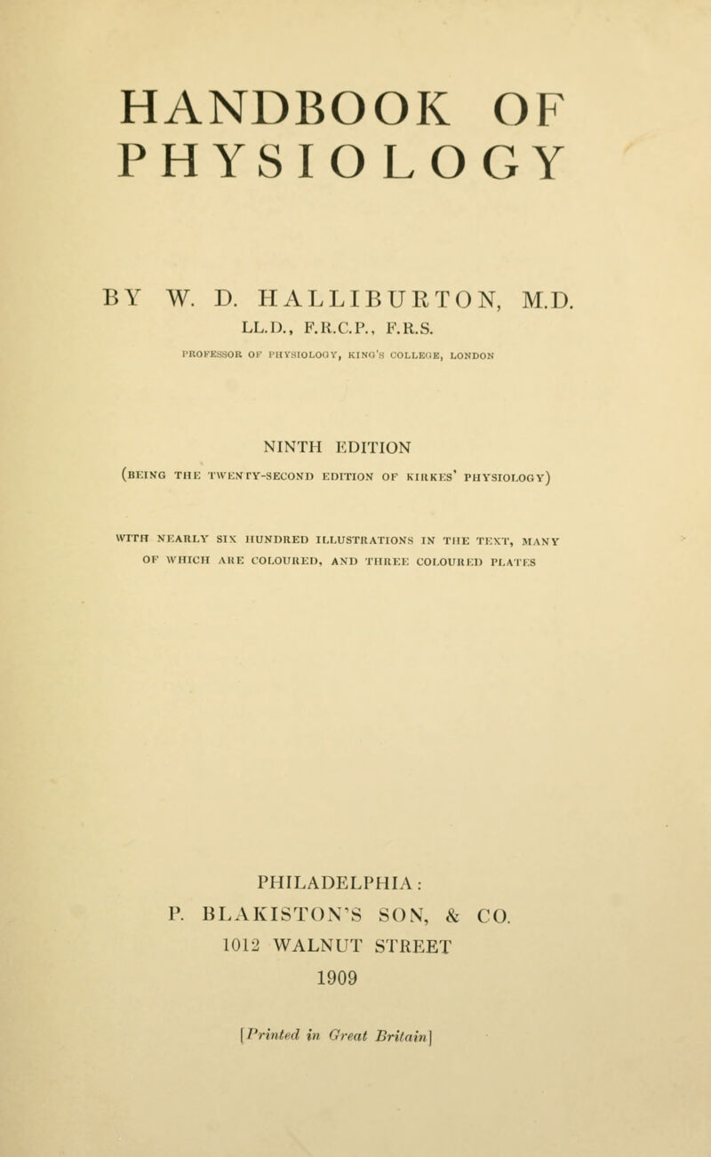HANDBOOK OF PHYSIOLOGY BY W. D. HALLIBUETON, M.D. LL.D., F.R.C.P., F.R.S. PBOFXSSOB OF PHYSIOLOGY, KING'S COLLEGE, LONDON NINTH EDITION (being tiii: twisty-second edition of kiiikes' physiology) WITH NEARLY SIX HUNDRED ILLUSTRATIONS IN THE TEXT, MANY OF WHICH AltE COLOURED, AND THREE COLOURED PLATES PHILADELPHIA: P. BLAKISTON'S SON, & CO. 1012 WALNUT STREET 1909 [Printed in Great Britain]