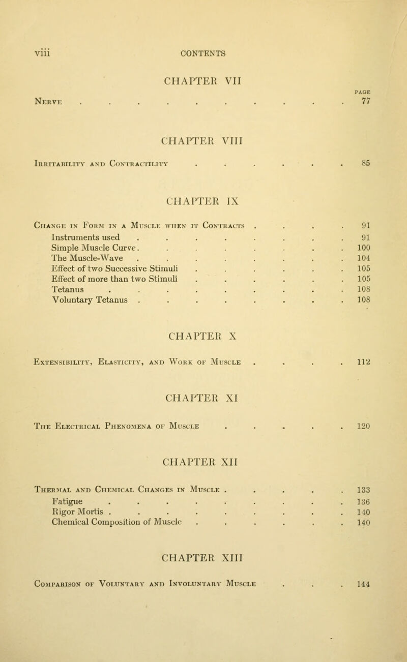 Nerve CHAPTER VII PAGE 77 CHAPTER VIII IllKITAIilLITV AM) CONTRACTILITY 85 CHAPTER IX Change in Form in a Muscle when it Contracts Instruments used Simple Muscle Curve. The Muscle-Wave Effect of two Successive Stimuli Effect of more than two Stimuli Tetanus Voluntary Tetanus . r Contracts 91 91 100 104 105 105 108 108 CHAPTER X Extensibility, Elasticity, and Work of Muscle 112 CHAPTER XI The Electrical Phenomena of Muscle 120 CHAPTER XII Thermal and Chemical Chances in Muscle . Fatigue ..... Rigor Mortis ..... Chemical Composition of Muscle 133 136 110 140 CHAPTER XIII Comparison of Voluntary and Involuntary Muscle 144