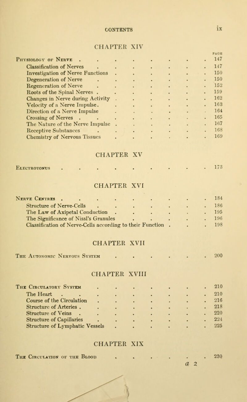 CHAPTER XIV Physiology ok Nerve Classification of Nerves Investigation of Nerve Functions Degeneration of Nerve Regeneration of Nerve Roots of the Spinal Nerves . Changes in Nerve during Activity Velocity of a Nerve Impulse. Direction of a Nerve Impulse Crossing of Nerves . The Nature of the Nerve Impulse Receptive Substances Chemistry of Nervous Tissues PACK 147 117 150 150 152 159 162 163 164 165 107 168 169 CHAPTER XV Electrotonus 173 CHAPTER XVI Nerve Centres ...... Structure of Nerve-Cells .... The Law of Axipetal Conduction The Significance of Nissl's Granules Classification of Nerve-Cells according to their Function 184 186 195 196 198 CHAPTER XVII The Autonomic Nervous System 200 CHAPTER XVIII The Cibculatory System The Heart Course of the Circulation Structure of Arteries . Structure of Veins Structure of Capillaries Structure of Lymphatic Vessels 210 210 216 218 220 224 225 CHAPTER XIX The Circulation of the Blood . . a 2 230