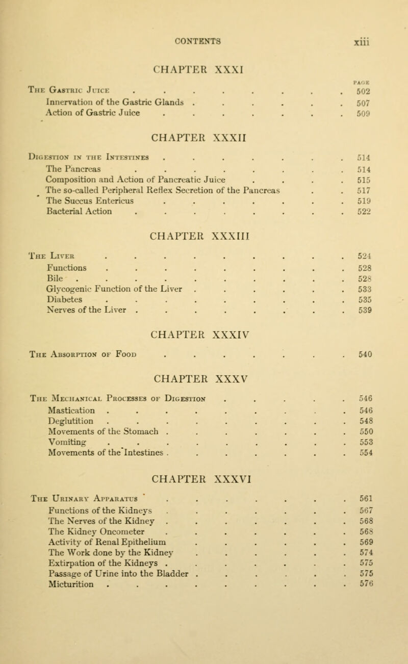 CHAPTER XXXI Tin: Gastkk Ji u i Innervation of the Gastric Glands Action of Gastric Juice 502 507 509 CHAPTER XXXII Digestion* in the Intestines The Pancreas Composition and Action of Pancreatic Juice The so-called Peripheral Reflex Secretion of the Pancreas The Succus Entericus Bacterial Action 514 514 515 517 510 522 CHAPTER XXXIII The Liver ...... . 524 Functions ...... . 528 Bile 528 Glycogenic Function of the Liver . 533 Diabetes ...... 535 Nerves of the Liver ..... . 539 CHAPTER XXXIV The Absorption of Food 540 CHAPTER XXXV The Mechanical Processes of Digestion Mastication Deglutition Movements of the Stomach Vomiting Movements of the Intestines 546 546 548 550 553 554 CHAPTER XXXVI The Urinary Apparatus Functions of the Kidneys The Nerves of the Kidney The Kidney Oncometer Activity of Renal Epithelium The Work done by the Kidney Extirpation of the Kidneys . Passage of Urine into the Bladder Micturition 561 567 568 568 569 574 575 575 576
