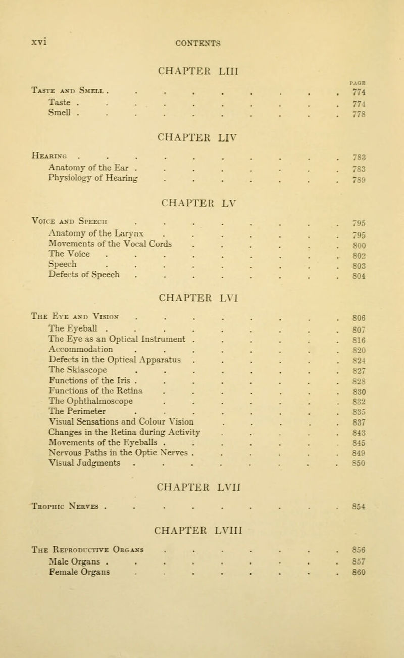 CHAPTER Llli Taste and Smeli. Taste . Smell . PAOE 774 774 778 CHAPTER LIV Hearing Anatomy of the Ear . Physiology of Hearing 783 783 789 CHAPTER LY Voice and Speech Anatomy of the Larynx Movements of the Vocal Cords The Voice Speech Defects of Speech 795 795 800 802 803 804 CHAPTER LVI The Eve and Vision The Eyeball .... The Eye as an Optical Instrument . Accommodation Defects in the Optical Apparatus The Skiascope Functions of the Iris . Functions of the Retina The Ophthalmoscope The Perimeter Visual Sensations and Colour Vision Changes in the Retina during Activity Movements of the Eyeballs . Nervous Paths in the Optic Nerves . Visual Judgments 806 807 816 820 824 827 828 830 832 835 837 843 845 849 ■- Trophic Nerves . CHAPTER LVII 854 CHAPTER LVII I The Reproductive Organs Male Organs . Female Organs 856 857 860