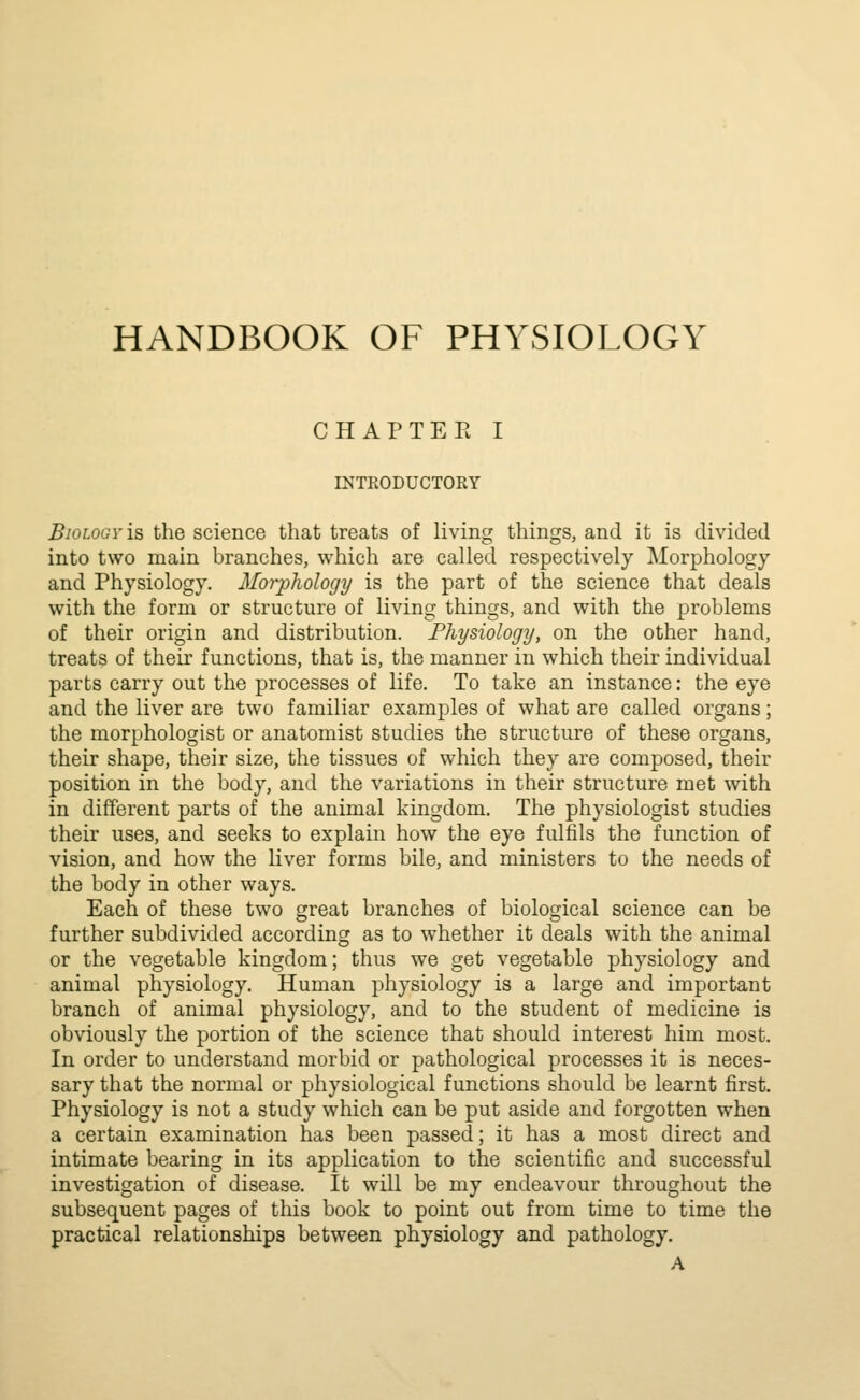 HANDBOOK OF PHYSIOLOGY CHAPTEE I INTKODUCTOKY Biology is the science that treats of living things, and it is divided into two main branches, which are called respectively Morphology and Physiology. Morphology is the part of the science that deals with the form or structure of living things, and with the problems of their origin and distribution. Physiology, on the other hand, treats of their functions, that is, the manner in which their individual parts carry out the processes of life. To take an instance: the eye and the liver are two familiar examples of what are called organs; the morphologist or anatomist studies the structure of these organs, their shape, their size, the tissues of which they are composed, their position in the body, and the variations in their structure met with in different parts of the animal kingdom. The physiologist studies their uses, and seeks to explain how the eye fulfils the function of vision, and how the liver forms bile, and ministers to the needs of the body in other ways. Each of these two great branches of biological science can be further subdivided according as to whether it deals with the animal or the vegetable kingdom; thus we get vegetable physiology and animal physiology. Human physiology is a large and important branch of animal physiology, and to the student of medicine is obviously the portion of the science that should interest him most. In order to understand morbid or pathological processes it is neces- sary that the normal or physiological functions should be learnt first. Physiology is not a study which can be put aside and forgotten when a certain examination has been passed; it has a most direct and intimate bearing in its application to the scientific and successful investigation of disease. It will be my endeavour throughout the subsequent pages of this book to point out from time to time the practical relationships between physiology and pathology.