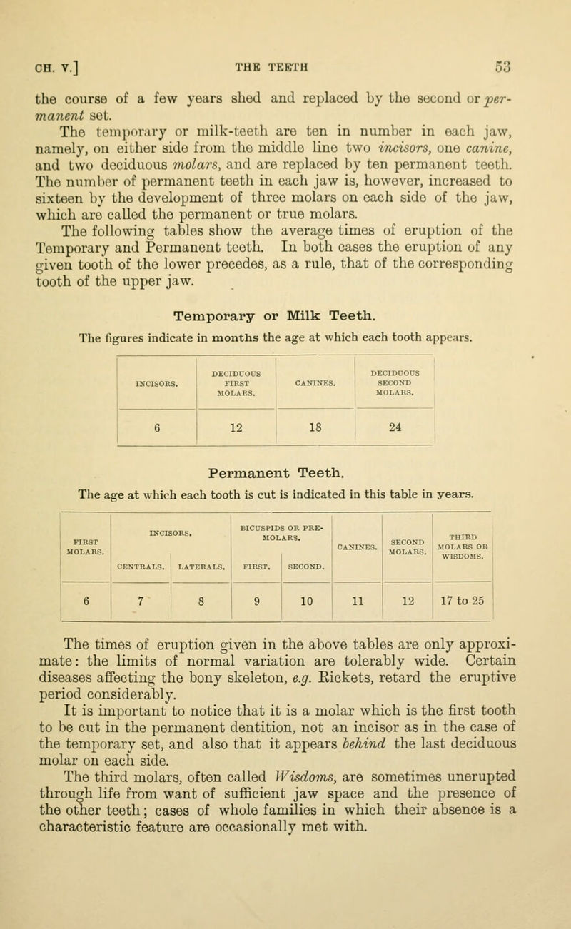 the course of a few years shed and replaced by the second or per- manent set. The temporary or milk-teeth are ten in number in each jaw, namely, on either side from the middle line two incisors, one canine, and two deciduous molars, and are replaced by ten permanent teeth. The number of permanent teeth in each jaw is, however, increased to sixteen by the development of three molars on each side of the jaw, which are called the permanent or true molars. The following tables show the average times of eruption of the Temporary and Permanent teeth. In both cases the eruption of any given tooth of the lower precedes, as a rule, that of the corresponding tooth of the upper jaw. Temporary or Milk Teeth. The figures indicate in months the age at which each tooth appears. INCISORS. DECIDUOUS FIRST MOLARS. CANINES. DECIDUOUS SECOND MOLARS. 6 12 18 24 Permanent Teeth. The age at which each tooth is cut is indicated in this table in years. FIRST MOLARS. CENTRALS. LATERALS. BICUSPIDS OR PRE- MOLARS. FIRST. SECOND. 10 11 SECOND MOLARS. 12 THIRD MOLARS OR WISDOMS. 17 to 25 The times of eruption given in the above tables are only approxi- mate : the limits of normal variation are tolerably wide. Certain diseases affecting the bony skeleton, e.g. Eickets, retard the eruptive period considerably. It is important to notice that it is a molar which is the first tooth to be cut in the permanent dentition, not an incisor as in the case of the temporary set, and also that it appears behind the last deciduous molar on each side. The third molars, often called Wisdoms, are sometimes unerupted through life from want of sufficient jaw space and the presence of the other teeth; cases of whole families in which their absence is a characteristic feature are occasionally met with.