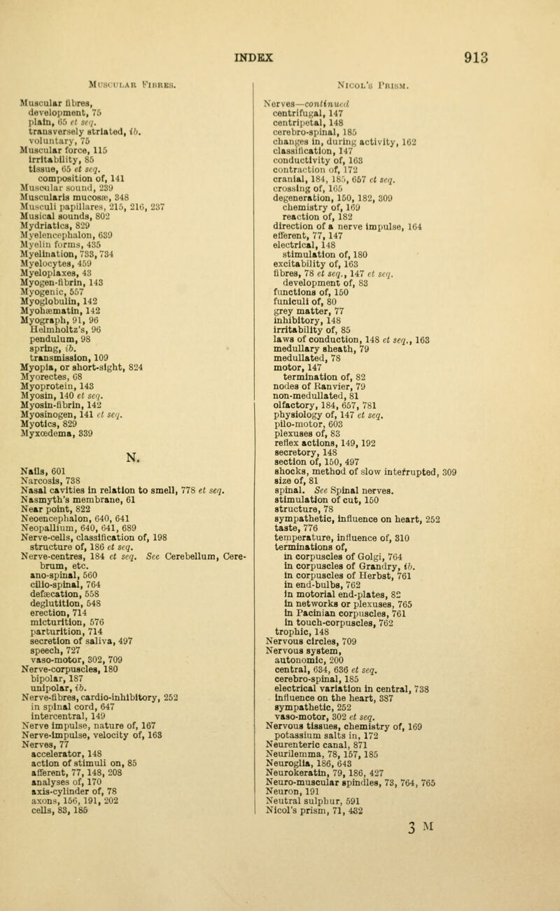 Mi 01 i ah Kihres. Muscular fibres, development, 75 plain, 96 it ttq. transversely striated, ib, voluntary, 76 Muscular force, 115 Irritability, 85 tissue, 05 ft si •]. composition of, 141 Muscular sound, 239 Musi'ularis mucosae, 348 Musculi papillaris, 215, 210, 237 Musical sounds, 802 Mydriatics, 829 Myel.iH'cphalon, 639 Myelin forms, 435 Myelination, 733,734 Myelocytes, 459 Myeloplaxes, 43 Myogen-tibrin, 143 Myogenic, 557 Myoglobulin, 142 Myohtematin, 142 Myograph, 91, 96 Helmholtz's, 96 pendulum, 98 spring, ib. transmission, 109 Myopia, or short-sight, 824 Myorectes, 08 Myoprotein, 143 Myosin, 140 et seq. Myosin-fibrin, 142 Myosinogen, 141 et seq. Myotics, 829 Myxoedema, 339 N. NaUs, 601 Narcosis, 738 Nasal cavities in relation to smell, 778 el seq. Nasmyth's membrane, 61 Near point, 822 Neoencephalon, 640, 641 Neopallium, 640, 641, 689 Nerve-cells, classification of, 198 structure of, 186 et seq. Nerve-centres, 184 et seq. See Cerebellum, Cere- brum, etc. mo-spinal, 560 cilio-spinal, 764 defalcation, 558 deglutition, 548 erection, 714 micturition, 576 parturition, 714 secretion of saliva, 497 speech, 727 vaso-motor, 302, 709 Nerve-corpuscles, 180 bipolar, 187 unipolar, ib. Nerve-fibres, cardio-inhibitory, 252 in spinal cord, 647 intercentral, 149 Nerve impulse, nature of, 167 Nerve-Impulse, velocity of, 163 Nerves, 77 accelerator, 148 action of stimuli on, 85 afferent, 77,148, 208 analyses of, 170 axis-cylinder of, 78 axons, 150, 191, 202 cells, 83, 186 Nicol's Prism. Nerves—contimo d centrifugal, 147 centripetal, 148 cerebro-spinal, 185 changes in, during activity, 162 classification, 147 conductivity of, 163 contraction of, 172 cranial, 184, 185, 667 ct seq. crossing of, 165 degeneration, 150, 182, 309 chemistry of, 169 reaction of, 182 direction of a nerve impulse, 164 efferent, 77,147 electrical, 148 stimulation of, 180 excitability of, 163 fibres, 78 et seq., 147 et seq. development of, 83 functions of, 150 funiculi of, 80 grey matter, 77 inhibitory, 148 irritability of, 85 laws of conduction, 148 et seq., 163 medullary sheath, 79 medullated, 78 motor, 147 termination of, 82 nodes of Ranvier, 79 non-medullated, 81 olfactory, 184, 657, 781 physiology of, 147 et seq. pilo-motor, 603 plexuses of, 83 reflex actions, 149,192 secretory, 148 section of, 150, 497 shocks, method of slow interrupted, 309 size of, 81 spinal. See Spinal nerves. stimulation of cut, 160 structure, 78 sympathetic, influence on heart, 252 taste, 776 temperature, influence of, 310 terminations of, in corpuscles of Golgi, 764 in corpuscles of Grandry, ib. in corpuscles of Herbst, 761 in end-bulbs, 702 in motorial end-plates, 82 in networks or plexuses, 765 in Pacinian corpuscles, 761 in touch-corpuscles, 762 trophic, 148 Nervous circles, 709 Nervous system, autonomic, 200 central, 634, 636 et seq. cerebro-spinal, 185 electrical variation in central, 738 influence on the heart, 387 sympathetic, 252 vaso-motor, 302 et seq. Nervous tissues, chemistry of, 169 potassium salts in, 172 Neurenteric canal, 871 Neurilemma, 78,157,185 Neuroglia, 1S6, 643 Neurokeratin, 79, 186, 427 Neuro-muscular spindles, 73, 764, 765 Neuron, 191 Neutral sulphur, 591 Nicol's prism, 71, 432 3 M