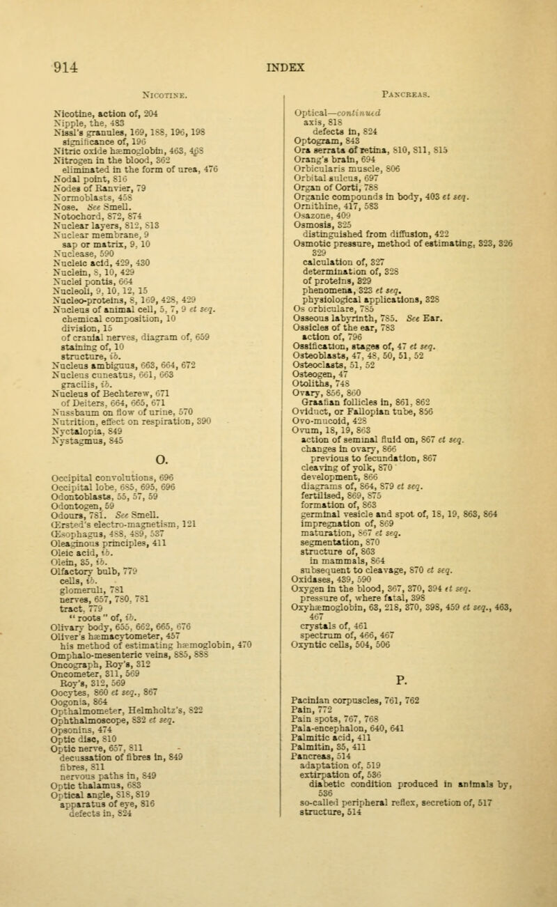 Nicomre. Nicotine, action of, 204 Nipple, the. 433 Nissl's grannies, 169,1SS,196,198 significance of, 196 Nitric oxide haemoglobin, 463. 4£S Nitrogen in the blood, 362 eliminated in the form of urea, 476 Nodal point, 816 Nodes of Ranvier, 79 Normoblasts. 468 Noae. See Smell. Notochord, 873, ;7^ Nuclear layers, 812, S13 Nuclear membrane, 9 sap or matrix, 9, 10 Nuclease, 590 Nucleic acid, 429, 430 Nuclein, S, 10, 429 Nuclei pontis, ■: 4 Nucleoli, 9, 10.12, 15 Nucleo-proteins, 8, 169, 42S, 429 Nucleus of animal cell, 5. 7, 9 et seq. chemical composition, 10 division, 15 of cranial nerves, diagram of. 659 staining of, 10 structure, Nucleus ambiguus, 663, 604, G, 9 Nucleus cuneatus, 661, 663 gracilis, ib. Nucleus of Bechterew, 71 of Deiters, 664, 665, 671 Nussbaum on flow of uriue, 570 N r.rition, effec: on respiration, 390 Nyctalopia, 849 Nystagmus, 845 o. Occipital convolutions, 696 Occipital lobe. 685, 695, 696 Odontoblasts, 55, 57, 59 Odontogen, 59 Odours, 781. Set Smell. OBratod'a electro-magnetism, 121 Olsophagus, 4SS, 4S9, 537 Oleaginous principles, 411 Oleic acid, ib. Olein, 35, ib. Olfactory bulb, 7TB cells, ib. glomeruli, 781 nerves, 657, 7S0, 781 tract. 779  roots  o:'. Olivary body, 655, 662, 665, 676 Oliver 'a haemacytometer, 457 his method of estimating haemoglobin, 470 Omphalo-mesenteric veins, 8S5, 88S Oncograph, Roy's, 312 Oncometer, 311, 569 Rov's, 312, 569 Oocytes, 860 et $eq., 867 Oogonia, 864 Opthalmometer, Helmholtz's, S22 Ophthalmoscope, 832 et seq. Opsonins, 474 Optic disc, 810 Optic nerve, 657, 811 decussation of fibres In, 849 fibres, 811 nervous paths in, 849 ( ) tic thalamus, 6S3 Optical angle, S18, 819 apparatus of eye, 816 defects in, 824 Paxcbbas. Optical—continued axis, 818 defects In, 824 Optogram, 843 Ora serrata of retina, 810, 811, 815 Orang's brain, 694 Orbicularis muscle, 806 Orbital sulcus, 697 Organ of Corti, 78S Organic compounds in body, 403 et seq. Ornithine, 417, 5S3 Osazone, 40.' Osmosis, 325 distinguished from diffusion, 422 Osmotic pressure, method of estimating, 323, 326 329 calculation of, 327 determination of, 328 of proteins, 329 phenomena, 323 et seq. physiological applications, 328 Os orbiculare, 785 Osseous labyrinth, 785. See Ear. Ossicles of the ear, 783 action of, 796 Ossification, stages of, 47 et seq. Osteoblasts, 47, 48, 50, 51, 52 Osteoclasts, 51, 52 Osteogen, 47 Otoliths, 74S Ovary, 856, 860 Graafian follicles in, 861. 862 Oviduct, or Fallopian tube, 856 Ovo-mucoid, 428 Ovum, IS, 19, 863 action of semmal fluid on, 867 ct seq. changes In ovary, 866 previous to fecundation, 867 cleaving of yolk, 870 development, 866 diagrams of, 864, 879 et seq. fertilised, 869, S75 formation of, S63 germinal vesicle and spot of, 18, ID, 863, 864 impregnation of, 869 maturation, B67 et seq. segmentation, 870 structure of, 863 in mammals, 864 subsequent to cleavage, 870 ct seq. Oxidases, 439, 590 Oxygen In the blood, B67, 370, 394 tt seq. pressure of, where fatal, 398 Oxvhaemoglobin, 63, 218, 370, 39S, 459 ct seq., 463, 467 crystals of, 461 spectrum of, 466, 467 Oxyntic cells, 504, 506 P. Pacinian corpuscles, 761, 762 Pain, 772 Pain spots, 767, 768 Pala-encephalon, 640, 641 Palmitic acid, 411 Palmltin, 35, 411 Pancreas, 514 adaptation of, 519 extirpation of, 536 diabetic condition produced in animals by, 536 so-called peripheral reflex, secretion of, 517 structure, 514