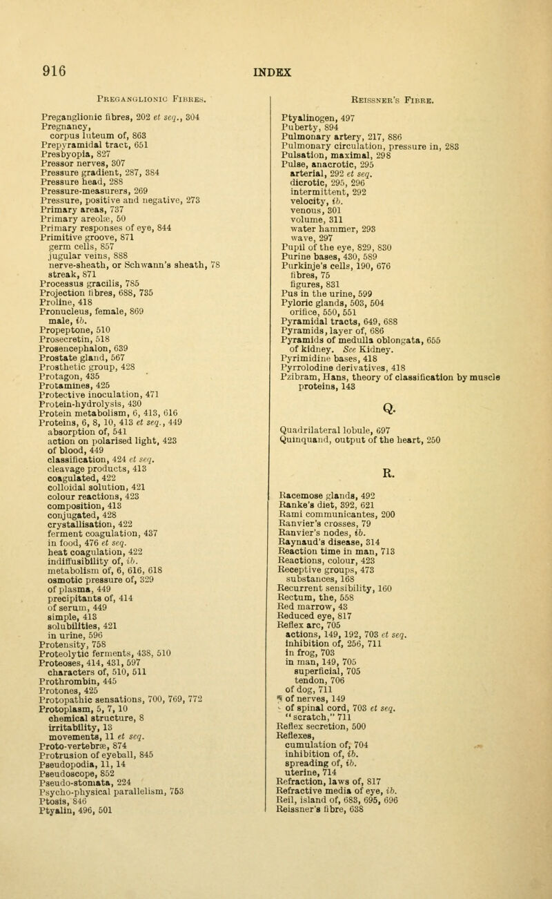 Preganglionic Fibres. Preganglionic fibres, 202 et seq., 304 Pregnancy, corpus luteum of, 863 Prepyramidal tract, 651 Presbyopia, 827 Pressor nerves, 307 Pressure gradient, 287, 384 Pressure head, 288 Pressure-measurers, 269 Pressure, positive and negative, 273 Primary areas, 737 Primary areolae, 50 Primary responses of eye, 844 Primitive groove, 871 germ cells, 857 jugular veins, 8S8 nerve-sheath, or Schwann's sheath, 78 streak, 871 Processus gracilis, 785 Projection fibres, 688, 735 Proline, 418 Pronucleus, female, 869 male, ib. Propeptone, 510 Prosecretin, 518 Prosencephalon, 639 Prostate gland, 567 Prosthetic group, 428 Protagon, 435 Protamines, 425 Protective inoculation, 471 Protein-hydrolysis, 430 Protein metabolism, 6, 413, 616 Proteins, 6, 8, 10, 413 et seq., 449 absorption of, 541 action on polarised light, 423 of blood, 449 classification, 424 et seq. cleavage products, 413 coagulated, 422 colloidal solution, 421 colour reactions, 423 composition, 413 conjugated, 428 crystallisation, 422 ferment coagulation, 437 in food, 476 et seq. heat coagulation, 422 indiffusibility of, ib. metabolism of, 6, 616, 618 osmotic pressure of, 329 of plasma, 449 precipitants of, 414 of serum, 449 simple, 413 solubilities, 421 in urine, 596 Protensity, 758 Proteolytic ferments, 43S, 510 Proteoses, 414, 431, 597 characters of, 510, 511 Prothrombin, 445 Protone3, 425 Protopathic sensations, 700, 769, 772 Protoplasm, 5, 7,10 chemical structure, S irritability, 13 movements, 11 et seq. Proto-vertebras, 874 Protrusion of eyeball, 845 Pseudopodia, 11, 14 Pseudoscope, 852 Pseudo-stomata, 224 Psycho-physical parallelism, 753 Ptosis, 846 Ptyalin, 496, 501 Reissner's Fibre. Ptyalinogen, 497 Puberty, 894 Pulmonary artery, 217, 886 Pulmonary circulation, pressure in, 283 Pulsation, maximal, 298 Pulse, anacrotic, 295 arterial, 292 et seq. dicrotic, 295, 296 intermittent, 292 velocity, ib. venous,301 volume, 311 water hammer, 293 wave, 297 Pupil of the eye, 829, 830 Purine bases, 430, 589 Purkinje's cells, 190, 676 fibres, 75 figures, 831 Pus in the urine, 599 Pyloric glands, 503, 504 orifice, 550, 551 Pyramidal tracts, 649, 688 Pyramids, layer of, 686 Pyramids of medulla oblongata, 655 of kidney. See Kidney. Pyrimidine bases, 418 Pyrrolodine derivatives, 418 Pzibram, Hans, theory of classification by muscle proteins, 143 Q. Quadrilateral lobule, 697 Quinquand, output of the heart, 250 R. Racemose glands, 492 Ranke'a diet, 392, 621 Rami communicantes, 200 Ranvier's crosses, 79 Ranvier's nodes, ib. Raynaud's disease, 314 Reaction time in man, 713 Reactions, colour, 423 Receptive groups, 473 substances, 168 Recurrent sensibility, 160 Rectum, the, 558 Red marrow, 43 Reduced eye, 817 Reflex arc, 705 actions, 149, 192, 703 et seq. inhibition of, 256, 711 in frog, 703 in man, 149, 705 superficial, 705 tendon, 706 of dog, 711 i of nerves, 149 ; of spinal cord, 703 et seq. scratch, 711 Reflex secretion, 500 cumulation of, 704 inhibition of, ib. spreading of, ib. uterine, 714 Refraction, laws of, 817 Refractive media of eye, ib. liei\, island of, 683, 695, 696 Reissner's fibre, 638