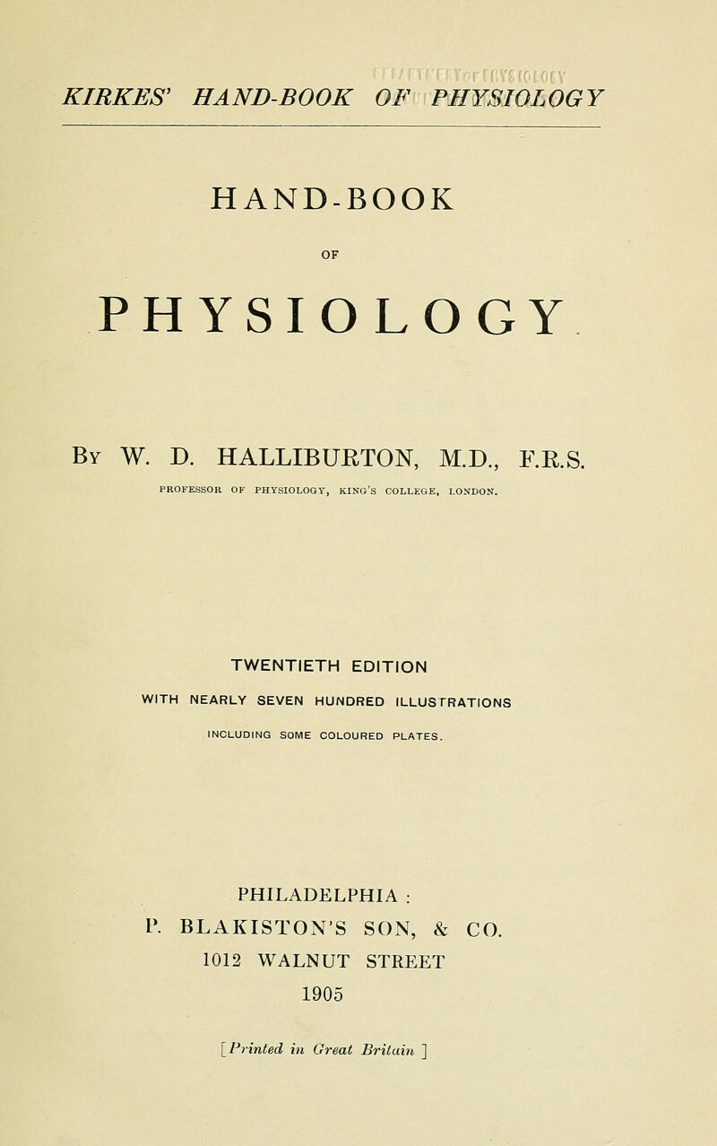 HAND-BOOK PHYSIOLOGY By W. D. HALLIBURTON, M.D., F.R.S. PROFESSOR OF PHYSIOLOGY, KING'S COLLEGE, LONDON. TWENTIETH EDITION WITH NEARLY SEVEN HUNDRED ILLUSTRATIONS INCLUDING SOME COLOURED PLATES. PHILADELPHIA : P. BLAKISTONS SON, & CO. 1012 WALNUT STREET 1905 [Printed in Great Britain ]